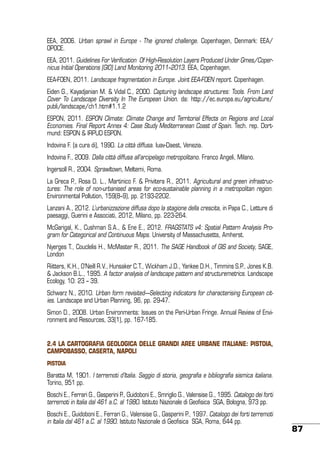 EEA, 2006. Urban sprawl in Europe - The ignored challenge. Copenhagen, Denmark: EEA/
OPOCE.
EEA, 2011. Guidelines For Verification Of High-Resolution Layers Produced Under Gmes/Copernicus Initial Operations (GIO) Land Monitoring 2011–2013. EEA, Copenhagen.
EEA-FOEN, 2011. Landscape fragmentation in Europe. Joint EEA-FOEN report. Copenhagen.
Eiden G., Kayadjanian M. & Vidal C., 2000. Capturing landscape structures: Tools. From Land
Cover To Landscape Diversity In The European Union. da: http://ec.europa.eu/agriculture/
publi/landscape/ch1.htm#1.1.2
ESPON, 2011. ESPON Climate: Climate Change and Territorial Effects on Regions and Local
Economies. Final Report Annex 4: Case Study Mediterranean Coast of Spain. Tech. rep. Dortmund: ESPON & IRPUD ESPON.
Indovina F. (a cura di), 1990. La città diffusa. Iuav-Daest, Venezia.
Indovina F., 2009. Dalla città diffusa all’arcipelago metropolitano. Franco Angeli, Milano.
Ingersoll R., 2004. Sprawltown, Meltemi, Roma.
La Greca P., Rosa D. L., Martinico F. & Privitera R., 2011. Agricultural and green infrastructures: The role of non-urbanised areas for eco-sustainable planning in a metropolitan region.
Environmental Pollution, 159(8–9), pp. 2193-2202.
Lanzani A., 2012. L’urbanizzazione diffusa dopo la stagione della crescita, in Papa C., Letture di
paesaggi, Guerini e Associati, 2012, Milano, pp. 223-264.
McGarigal, K., Cushman S.A., & Ene E., 2012. FRAGSTATS v4: Spatial Pattern Analysis Program for Categorical and Continuous Maps. University of Massachusetts, Amherst.
Nyerges T., Couclelis H., McMaster R., 2011. The SAGE Handbook of GIS and Society, SAGE,
London
Riitters, K.H., O’Neill R.V., Hunsaker C.T., Wickham J.D., Yankee D.H., Timmins S.P., Jones K.B.
& Jackson B.L., 1995. A factor analysis of landscape pattern and structuremetrics. Landscape
Ecology, 10: 23 – 39.
Schwarz N., 2010. Urban form revisited—Selecting indicators for characterising European cities. Landscape and Urban Planning, 96, pp. 29-47.
Simon D., 2008. Urban Environments: Issues on the Peri-Urban Fringe. Annual Review of Environment and Resources, 33(1), pp. 167-185.
2.4 LA CARTOGRAFIA GEOLOGICA DELLE GRANDI AREE URBANE ITALIANE: PISTOIA,
CAMPOBASSO, CASERTA, NAPOLI
Pistoia

Baratta M, 1901. I terremoti d’Italia. Saggio di storia, geografia e bibliografia sismica italiana.
Torino, 951 pp.
Boschi E., Ferrari G., Gasperini P., Guidoboni E., Smriglio G., Valensise G., 1995. Catalogo dei forti
terremoti in Italia dal 461 a.C. al 1980. Istituto Nazionale di Geofisica SGA, Bologna, 973 pp.
Boschi E., Guidoboni E., Ferrari G., Valensise G., Gasperini P., 1997. Catalogo dei forti terremoti
in Italia dal 461 a.C. al 1990. Istituto Nazionale di Geofisica SGA, Roma, 644 pp.

87

 