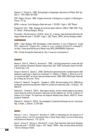 Capecchi. F., Pranzini G., 1986. Studi geologici e idrogeologici nella pianura di Pistoia. Boll. Soc.
Geol. It., 104 (1985), 601-620.
CNR - Regione Toscana, 1986. Progetto terremoto in Garfagnana e Lunigiana. La Mandragora,
Firenze, 151 pp.
ISPRA, in stampa, Carta Geologica d’Italia alla scala 1: 50.000 – Foglio n. 262 “Pistoia”.
Postpischl D. (Ed.), 1985. Catalogo dei terremoti italiani dall’anno 1000 al 1980. CNR - Prog.
Fin. Geodin., Graficoop Bologna, 239 pp.
Puccinelli A., D’Amato Avanzi G., Perilli N., Verani M., in stampa. Note Illustrative della Carta Geologica d’Italia alla scala 1: 50.000 – Foglio n. 262 “Pistoia”. ISPRA, Servizio Geologico d’Italia.
Campobasso
ISPRA - Foglio Geologico 405 Campobasso e Note Illustrative. A cura di Pappone G., Aucelli
P.P.C., Cesarano M., Putignano M.L. e Ruberi D. e con i contributi di Ferrarini F. e Rosskopf C.
:da http://www.isprambiente.gov.it/Media/carg/405_CAMPOBASSO/Foglio.html
PCN – Portale Cartografico Nazionale da: http://www.pcn.minambiente.it/.
Caserta
Alessio G., Gorini A., Villardo G., Iannacone G., 1996. Low Energy sequences in areas with high
seismic potential: Benevento (Southern Appennines), April 1990. Earthquake Hazard and Risk,
V. Schenk (ed), 3-16.
Cinque A, Ascione A., Caiazzo C., 2000. Distribuzione spazio-temporale e caratterizzazione della
fagliazione quaternaria in Appennino meridionale. In F. Galadini, C. Meletti, A. Rebez (A cura di),
Le ricerche del GNDT nel campo della pericolosità sismica 1996-1999. CNR-Gruppo Nazionale
per la Difesa dai Terremoti – Roma.
Di Bucci D., Massa B., Tornaghi M., Zuppetta A., 2005. Structural setting of the 1688 Sannio
earthquake epicentral area (Southern Italy) from surface and subsurface data. J of Geodyn., 40,
294-315.
Valensise G., Pantosti D., 2001a. Seismogenic faulting, moment release patterns and seismic
hazard along the central and southern Apennines and the Calabrian arc. Vai G.B. & Martini I.P.
Anatomy of an Orogen: The Apennines and Adjacent Mediterranean Basins, 495-512. Kluwer
Academic Publishers.
Valensise G., Pantosti D., 2001b. The investigation of potential earthquake source in peninsular
Italy: a review. J. Seismol., 5, 287-306.
Napoli
Alberico I., Lirer L., Petrosino P., Scandone R., 2002 A methodology for the evaluati on of
long-term volcani c risk from pyroclastic flows in Campi Flegrei (Italy). Journal of Volcanology
and Geothermal Research, 116, 63-78.

88

Isaia R., Iannuzzi E., Sbrana A., Marianelli P., in prep. Note illustrative della Carta Geologica
d’Italia alla scala 1: 50.000. Foglio n. 447 “Napoli”. ISPRA – Dipa rtimento Difesa del Suolo
- Servizio Geologico d’Italia.

 