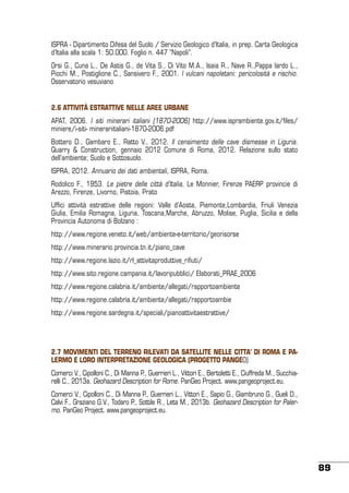 ISPRA - Dipartimento Difesa del Suolo / Servizio Geologico d’Italia, in prep. Carta Geologica
d’Italia alla scala 1: 50.000. Foglio n. 447 “Napoli”.
Orsi G., Cuna L., De Astis G., de Vita S., Di Vito M.A., Isaia R., Nave R.,Pappa lardo L.,
Piochi M., Postiglione C., Sansivero F., 2001. I vulcani napoletani: pericolosità e rischio.
Osservatorio vesuviano
2.6 ATTIVITÀ ESTRATTIVE NELLE AREE URBANE
APAT, 2006. I siti minerari italiani (1870-2006) http://www.isprambiente.gov.it/files/
miniere/i-siti- minerariitaliani-1870-2006.pdf
Bottero D., Gambaro E., Ratto V., 2012. Il censimento delle cave dismesse in Liguria.
Quarry & Construction, gennaio 2012 Comune di Roma, 2012. Relazione sullo stato
dell’ambiente; Suolo e Sottosuolo.
ISPRA, 2012. Annuario dei dati ambientali, ISPRA, Roma.
Rodolico F., 1953. Le pietre delle città d’Italia, Le Monnier, Firenze PAERP provincie di
Arezzo, Firenze, Livorno, Pistoia, Prato
Uffici attività estrattive delle regioni: Valle d’Aosta, Piemonte,Lombardia, Friuli Venezia
Giulia, Emilia Romagna, Liguria, Toscana,Marche, Abruzzo, Molise, Puglia, Sicilia e della
Provincia Autonoma di Bolzano :
http://www.regione.veneto.it/web/ambiente-e-territorio/georisorse
http://www.minerario.provincia.tn.it/piano_cave
http://www.regione.lazio.it/rl_attivitaproduttive_rifiuti/
http://www.sito.regione.campania.it/lavoripubblici/ Elaborati_PRAE_2006
http://www.regione.calabria.it/ambiente/allegati/rapportoambiente
http://www.regione.calabria.it/ambiente/allegati/rapportoambie
http://www.regione.sardegna.it/speciali/pianoattivitaestrattive/

2.7 MOVIMENTI DEL TERRENO RILEVATI DA SATELLITE NELLE CITTA’ DI ROMA E PALERMO E LORO INTERPRETAZIONE GEOLOGICA (PROGETTO PANGEO)
Comerci V., Cipolloni C., Di Manna P., Guerrieri L., Vittori E., Bertoletti E., Ciuffreda M., Succhiarelli C., 2013a. Geohazard Description for Rome. PanGeo Project. www.pangeoproject.eu.
Comerci V., Cipolloni C., Di Manna P., Guerrieri L., Vittori E., Sapio G., Giambruno G., Gueli D.,
Calvi F., Graziano G.V., Todaro P., Sottile R., Leta M., 2013b. Geohazard Description for Palermo. PanGeo Project. www.pangeoproject.eu.

89

 