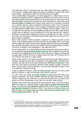 I dati sulla Natura urbana si arricchiscono ogni anno della migliore informazione disponibile al
fine di restituire i molteplici aspetti legati alla conoscenza, pianificazione e gestione delle risorse
naturali cittadine, considerate sia nella loro componente animale che vegetale.
I dati sul verde urbano, nello specifico, sono stati aggiornati con i risultati ottenuti dal nuovo
questionario predisposto da ISTAT in collaborazione con ISPRA al fine di fornire ulteriori informazioni quali-quantitative sull’importante patrimonio verde presente nelle aree urbane e peri-urbane
delle città indagate. Innanzitutto si è proceduto ad una prima distinzione tra verde urbano e aree
naturali protette e/o tutelate (prima incluse in verde urbano) che ha consentito di analizzarle
con un indicatore separato, al fine di evidenziarne l’importanza non solo in termini di estensione
territoriale, ma anche e soprattutto in termini ecologici ed ambientali (si vedano ad esempio le
aree della Rete Natura 2000 presenti nei territori di Messina, Venezia e Cagliari).1 Inoltre il nuovo questionario ha comportato una nuova classificazione delle aree verdi volta a meglio restituire
la vasta gamma di tipologie e funzioni ecosistemiche che tali spazi assumono per i cittadini e
l’ambiente: sono state quindi contabilizzate ad esempio le aree adibite ad orti urbani, a forestazione urbana o le aree boschive, tutti tasselli importanti della maglia verde comunale, prima non
opportunamente contabilizzati.
Alla luce delle importanti modifiche apportate al questionario di rilevazione dei dati sul verde
urbano, e alle complesse verifiche che questi comportano (si veda Abbate, 2007), si è ritenuto
opportuno aggiornare al 2012 solo gli indicatori aggregati relativi alla copertura e alla disponibilità pro-capite di verde pubblico, oltre al nuovo indicatore sulle aree naturali protette e/o tutelate,
fornendo per le tipologie di verde disaggregate un dato aggiornato al 2011.
Anche in questa edizione, si è valutata l’attenzione delle amministrazioni locali al proprio patrimonio verde attraverso appositi strumenti di governo del verde (Piani, Regolamenti e Censimenti).
Il ruolo del Comuni nella pianificazione del verde riveste infatti sempre maggiore importanza alla
luce della Legge 10/2013 “Norme per lo sviluppo di spazi verdi urbani” del 14 Gennaio 2013 di
cui si dà breve conto all’interno di questo capitolo.
Vengono inoltre riportati i primi risultati sul recepimento del concetto di rete ecologica nella pianificazione urbanistica comunale ottenuti dall’attività di monitoraggio ISPRA. I dati evidenziano il
crescente ruolo della rete del verde urbano nella definizione della Green Infrastructure, intesa
quale rete di aree naturali e seminaturali, pianificata a livello strategico e gestita in maniera da
fornire un ampio spettro di servizi ecosistemici2, nuovo strumento della politica europea in materia di biodiversità e coesione territoriale.
È stato poi aggiornato l’indicatore relativo agli atlanti faunistici nelle città, che esamina nello
specifico la presenza di atlanti comunali degli uccelli nidificanti e svernanti.
Si è voluto inoltre dare visibilità alle specie introdotte di uccelli presenti nelle aree urbane
indagate, presentando i dati raccolti da ISPRA nella Banca dati degli Uccelli Alloctoni. Si tratta
infatti di un aspetto comune a molte città, che comporta l’aumento del numero di specie animali
presenti, ma che può rappresentare in alcuni casi una minaccia per quelle autoctone.
Il Capitolo riporta infine diversi approfondimenti tecnico-scientifici grazie ai contributi di alcune
ARPA e altri esperti che conducono attività e progetti specifici sugli alberi monumentali (ARPA
Molise), la conservazione della biodiversità agricola (ARPA Emilia-Romagna), l’assorbimento
degli inquinanti atmosferici (Università di Udine), il ruolo delle aree verdi quale habitat per le
specie faunistiche nel contributo relativo alla variazione delle comunità ornitiche lungo un gradiente di urbanizzazione (ISPRA - CRA 16).

1	 In questa edizione per “verde urbano” si intende quindi il patrimonio di aree verdi presente sul territorio comunale
gestito direttamente o indirettamente da enti pubblici al netto delle aree protette e/o tutelate (ISTAT, 2013a, b).
2	 La Commissione Europea ha recentemente pubblicato una Comunicazione sulle infrastrutture verdi (COM (213) –
249 final) propedeutica allo sviluppo di una strategia europea su tale tematica.	

103

 