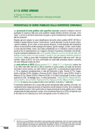 3.1 IL VERDE URBANO
A. Chiesura, M. Mirabile
ISPRA – Dipartimento Stato dell’Ambiente e Metrologia Ambientale

PERCENTUALE DI VERDE PUBBLICO SULLA SUPERFICIE COMUNALE
La percentuale di verde pubblico sulla superficie comunale consente di valutare in termini
quantitativi la copertura delle aree verdi pubbliche rispetto all’intero territorio comunale, il loro
“peso” in termini di territorio fisicamente occupato e quindi indirettamente l’importanza relativa
alla loro presenza3.
Rispetto agli anni passati, la nuova classificazione del verde urbano pubblico (ISTAT, 2013b) introdotta in questa edizione include: il verde storico, il verde attrezzato, le aree di arredo urbano,
i giardini scolastici, gli orti urbani, le aree sportive all’aperto, le aree destinate alla forestazione
urbana, le aree boschive ed altre tipologie (orti botanici, giardini zoologici, cimiteri, verde incolto).
Le aree naturali protette, invece, sono state contabilizzate con un indicatore a parte (si veda più
avanti) al fine di rappresentarne con maggiore chiarezza l’importanza ambientale e territoriale.
È quindi importante sottolineare che non è possibile effettuare la somma territoriale delle varie
tipologie di verde urbano e le aree protette in quanto in più casi possono verificarsi parziali sovrapposizioni. Inoltre a causa della rimodulazione della classificazione delle aree verdi i dati qui
riportati, relativi al 2012, non sono confrontabili con quelli delle precedenti edizioni e pertanto
non sarà effettuata l’analisi dei trend.
Lo stato dell’arte al 2012 (Mappa tematica 3.1.1, Tabella 3.1.1 in Appendice) mostra che
in più della metà delle città (42 su 60) la superficie di verde pubblico sul totale del territorio
comunale è ancora scarsa, con valori inferiori o uguali al 5%. Le percentuali più basse (inferiori
a 1%) si registrano prevalentemente in città del Centro-Sud e Isole: Taranto (0,1%), Foggia,
Andria e Brindisi (0,3%), Barletta e Siracusa (0,4%), Pistoia (0,5%), Latina (0,6%), Arezzo e
Messina (0,7%), Sassari (0,8%) e Ravenna (0,9%). In 8 città la percentuale di verde è invece
superiore al 10%, nel dettaglio sono, in ordine decrescente: Trento (32,2%), Monza (25,4%),
Torino (16,5%), Como (15,8%), Potenza (14,0%), Pescara (13,4%), Milano (12,2%) e Cagliari
(10,1%). Si osserva che di queste 8 città 5 sono del Nord, 2 del Sud e 1 delle Isole.
È importante sottolineare che a causa della grande eterogeneità della superficie comunale, non
necessariamente a basse percentuali corrispondono scarse dotazioni di verde. Se si considerano
i valori assoluti (e quindi i metri quadri) città con basse percentuali di verde pubblico sono in realtà
caratterizzate da vaste estensioni a verde, come ad esempio Roma (il cui 3,6% corrisponde a più
di 45 milioni di m2) e Genova (il cui 4,4% corrisponde a circa 10 milioni di m2).

104

3	 Nei Comuni più piccoli l’effettiva disponibilità di verde potrebbe essere sottostimata, dato che vengono escluse quelle
aree verdi esterne al Comune, ma comunque facilmente fruibili dal cittadino. Si precisa però che, anche se le città
di minore estensione territoriale sono generalmente “penalizzate” in termini di % di verde sul territorio comunale,
sono generalmente meno popolose e quindi mostrano valori più alti in termini di disponibilità pro-capite.

 