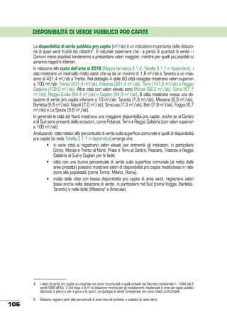 DISPONIBILITÀ DI VERDE PUBBLICO PRO CAPITE
La disponibilità di verde pubblico pro capite (m2/ab) è un indicatore importante della dotazione di spazi verdi fruibili dai cittadini4. È naturale osservare che - a parità di quantità di verde - i
Comuni meno popolosi tenderanno a presentare valori maggiori, mentre per quelli più popolati si
avranno rapporti inferiori.
In relazione allo stato dell’arte al 2012 (Mappa tematica 3.1.2, Tabella 3.1.1 in Appendice), i
dati mostrano un intervallo molto vasto che va da un minimo di 1,8 m2/ab a Taranto a un massimo di 431,4 m2/ab a Trento. Nel dettaglio 4 delle 60 città indagate mostrano valori superiori
a 100 m2/ab: Trento (431,4 m2/ab), Potenza (361,4 m2/ab), Terni (147,2 m2/ab) e Reggio
Calabria (102,0 m2/ab). Altre città con valori elevati sono Monza (68,2 m2/ab), Como (67,7
m2/ab), Reggio Emilia (54,4 m2/ab) e Cagliari (54,9 m2/ab). 8 città mostrano invece una dotazione di verde pro capite inferiore a 10 m2/ab: Taranto (1,8 m2/ab), Messina (6,3 m2/ab),
Barletta (6,6 m2/ab), Napoli (7,0 m2/ab), Siracusa (7,3 m2/ab), Bari (7,9 m2/ab), Foggia (8,7
m2/ab) e La Spezia (9,8 m2/ab).
In generale le città del Nord mostrano una maggiore disponibilità pro capite, anche se al Centro
e al Sud sono presenti delle eccezioni, come Potenza, Terni e Reggio Calabria (con valori superiori
a 100 m2/ab).
Analizzando i dati relativi alla percentuale di verde sulla superficie comunale e quelli di disponibilità
pro capite (si veda Tabella 3.1.1 in Appendice) emerge che:
	
•	 in varie città si registrano valori elevati per entrambi gli indicatori, in particolare
Como, Monza e Trento al Nord, Prato e Terni al Centro, Pescara, Potenza e Reggio
Calabria al Sud e Cagliari per le Isole;
	
•	 città con una buona percentuale di verde sulla superficie comunale (al netto delle
aree protette) possono mostrare valori di disponibilità pro capite medio-bassi in relazione alla popolosità (come Torino, Milano, Roma);
	
•	 molte delle città con bassa disponibilità pro capite di aree verdi, registrano valori
bassi anche nella dotazione di verde, in particolare nel Sud (come Foggia, Barletta,
Taranto) e nelle Isole (Messina5 e Siracusa).

4	 I valori di verde pro capite qui riportati non sono riconducibili a quelli previsti dal Decreto ministeriale n. 1444 del 2
aprile1968 all’Art. 3 che fissa a 9 m2 la dotazione minima per gli insediamenti residenziali di aree per spazi pubblici
attrezzati a parco e per il gioco e lo sport. Le tipologie di verde considerate non sono infatti confrontabili.

106

5	 Messina registra però alte percentuali di aree naturali protette o tutelate (si veda oltre).

 