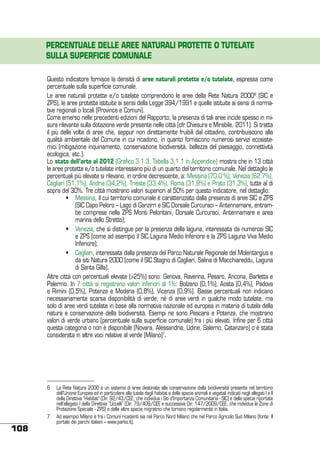 PERCENTUALE DELLE AREE NATURALI PROTETTE O TUTELATE
SULLA SUPERFICIE COMUNALE
Questo indicatore fornisce la densità di aree naturali protette e/o tutelate, espressa come
percentuale sulla superficie comunale.
Le aree naturali protette e/o tutelate comprendono le aree della Rete Natura 20006 (SIC e
ZPS), le aree protette istituite ai sensi della Legge 394/1991 e quelle istituite ai sensi di normative regionali o locali (Province e Comuni).
Come emerso nelle precedenti edizioni del Rapporto, la presenza di tali aree incide spesso in misura rilevante sulla dotazione verde presente nelle città (cfr Chiesura e Mirabile, 2011). Si tratta
il più delle volte di aree che, seppur non direttamente fruibili dal cittadino, contribuiscono alla
qualità ambientale del Comune in cui ricadono, in quanto forniscono numerosi servizi ecosistemici (mitigazione inquinamento, conservazione biodiversità, bellezza del paesaggio, connettività
ecologica, etc.).
Lo stato dell’arte al 2012 (Grafico 3.1.3, Tabella 3.1.1 in Appendice) mostra che in 13 città
le aree protette e/o tutelate interessano più di un quarto del territorio comunale. Nel dettaglio le
percentuali più elevate si rilevano, in ordine decrescente, a: Messina (70,0 %), Venezia (62,7%),
Cagliari (51,1%), Andria (34,2%), Trieste (33,4%), Roma (31,8%) e Prato (31,3%), tutte al di
sopra del 30%. Tre città mostrano valori superiori al 50% per questo indicatore, nel dettaglio:
	
•	 Messina, il cui territorio comunale è caratterizzato dalla presenza di aree SIC e ZPS
(SIC Capo Peloro – Lago di Ganzirri e SIC Dorsale Curcuraci – Antennamare, entrambe comprese nella ZPS Monti Peloritani, Dorsale Curcuraci, Antennamare e area
marina dello Stretto);
	
•	 Venezia, che si distingue per la presenza della laguna, interessata da numerosi SIC
e ZPS (come ad esempio il SIC Laguna Medio Inferiore e la ZPS Laguna Viva Medio
Inferiore);
	
•	 Cagliari, interessata dalla presenza del Parco Naturale Regionale del Molentargius e
da siti Natura 2000 (come il SIC Stagno di Cagliari, Salina di Macchiareddu, Laguna
di Santa Gilla).
Altre città con percentuali elevate (>25%) sono: Genova, Ravenna, Pesaro, Ancona, Barletta e
Palermo. In 7 città si registrano valori inferiori al 1%: Bolzano (0,1%), Aosta (0,4%), Padova
e Rimini (0,5%), Potenza e Modena (0,8%), Vicenza (0,9%). Basse percentuali non indicano
necessariamente scarsa disponibilità di verde, né di aree verdi in qualche modo tutelate, ma
solo di aree verdi tutelate in base alla normativa nazionale ed europea in materia di tutela della
natura e conservazione della biodiversità. Esempi ne sono Pescara e Potenza, che mostrano
valori di verde urbano (percentuale sulla superficie comunale) fra i più elevati. Infine per 6 città
questa categoria o non è disponibile (Novara, Alessandria, Udine, Salerno, Catanzaro) o è stata
considerata in altre voci relative al verde (Milano)7.

108

6	 La Rete Natura 2000 è un sistema di aree destinate alla conservazione della biodiversità presente nel territorio
dell’Unione Europea ed in particolare alla tutela degli habitat e delle specie animali e vegetali indicati negli allegati I e II
della Direttiva “Habitat” (Dir. 92/43/CEE, che individua i Siti d’Importanza Comunitaria - SIC) e delle specie riportate
nell’allegato I della Direttiva “Uccelli” (Dir. 79/409/CEE e successiva Dir. 147/2009/CEE, che individua le Zone di
Protezione Speciale - ZPS) e delle altre specie migratrici che tornano regolarmente in Italia.
7	 Ad esempio Milano è fra i Comuni ricadenti sia nel Parco Nord Milano che nel Parco Agricolo Sud Milano (fonte: Il
portale dei parchi italiani – www.parks.it).

 