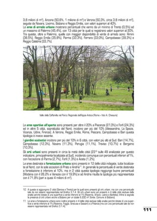 3,8 milioni di m2), Ancona (50,6%, 1 milione di m2) e Verona (50,3%, circa 3,8 milioni di m2),
seguite da Novara, Livorno, Bolzano e Reggio Emilia, con valori superiori al 40%.
Le aree di arredo urbano mostrano percentuali che vanno da un minimo di Trento (0,5%) ad
un massimo di Palermo (45,4%), con 13 città per le quali si registrano valori superiori al 20%.
Tra queste, oltre a Palermo, quelle con maggior disponibilità di verde di arredo sono: Rimini
(38,5%), Reggio Emilia (35,8%), Parma (33,3%), Ferrara (33,0%), Campobasso (39,3%) e
Reggio Calabria (33,7%).

Valle della Caffarella nel Parco Regionale dell’Appia Antica (Roma – foto A. Chiesura)

Le aree sportive all’aperto sono presenti per oltre il 20% a Piacenza (27,0%) e Forlì (24,3%)
ed in altre 5 città, soprattutto del Nord, incidono per più del 10% (Alessandria, La Spezia,
Vicenza, Udine, Firenze). A Verona, Reggio Emilia, Roma, Pescara, Campobasso e Bari questa
tipologia è invece assente.
I giardini scolastici incidono per più del 10% in 6 città, con valori più alti al Sud: Bari (14,7%),
Campobasso (12,3%), Novara (11,3%), Perugia (11,1%), Treviso (10,7%) e Bergamo
(10,3%).
Gli orti urbani sono presenti in circa la metà delle città (2310 sulle 49 analizzate per questo
indicatore, principalmente localizzate al Sud), incidendo comunque con percentuali inferiori al’1%,
con l’eccezione di Parma (2,7%), Forlì (1,3%) e Aosta (1,2%).
Le aree destinate a forestazione urbana sono presenti in 12 delle città indagate, tutte localizzate al Nord, con le sole eccezioni di Prato e Andria11. In generale la percentuale di verde destinata
a forestazione è inferiore al 10%, ma in 2 città questa tipologia raggiunge buone percentuali
(Modena con il 26,2% e Venezia con il 19,9%) e ad Andria risulta la tipologia più rappresentata
con il 71,8% (pari a quasi 4 milioni di m2).

10	 A queste si aggiungono 2 città (Genova e Trento) per le quali sono presenti gli orti urbani, ma con una percentuale
tale da non essere rappresentata nel Grafico 3.1.4. Gli orti urbani sono poi presenti in 4 delle città escluse dalla
analisi perché dotate di una superficie a verde inferiore al 1% (Ravenna, Arezzo, Latina e Barletta). Infine si segnala
la presenza di orti urbani anche a Bolzano per un totale 6.200 m2 (fonte: Comune di Bolzano).
11	 Le aree a forestazione urbana sono inoltre presenti in 4 delle città escluse dalla analisi perché dotate di una superficie a verde inferiore al 1% (Ravenna, Foggia, Siracusa e Sassari) e a Potenza (ma con una percentuale tale da non
essere rappresentata nel Grafico 3.1.4).

111

 