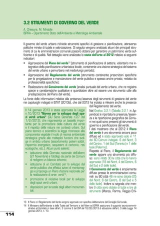 3.2 STRUMENTI DI GOVERNO DEL VERDE
A. Chiesura, M. Mirabile
ISPRA – Dipartimento Stato dell’Ambiente e Metrologia Ambientale
Il governo del verde urbano richiede strumenti specifici di gestione e pianificazione, attraverso
politiche mirate di tutela e valorizzazione. Di seguito vengono analizzati alcuni dei principali strumenti di cui le amministrazioni comunali possono dotarsi per garantire un patrimonio verde sufficiente e di qualità. Nel dettaglio viene analizzato lo stato dell’arte al 2012 relativo ai seguenti
indicatori:
•	 Approvazione del Piano del verde13 (strumento di pianificazione di settore, volontario ma integrativo della pianificazione urbanistica locale, contenente una visione strategica del sistema
del verde urbano e peri-urbano nel medio-lungo periodo);
•	 Approvazione del Regolamento del verde (strumento contenente prescrizioni specifiche
per la progettazione e manutenzione del verde pubblico e spesso anche privato, redatto da
professionalità specifiche);
•	 Realizzazione del Censimento del verde (analisi puntuale del verde urbano, che ne registra
specie e caratteristiche qualitative e quantitative oltre ad essere uno strumento utile alla
predisposizione del Piano del verde).
La fonte delle informazioni relative alla presenza/assenza degli strumenti di gestione del verde
nei capoluoghi indagati è ISTAT (2013b), che dal 2012 ha iniziato a rilevare anche la presenza
del Regolamento del verde.
Il 14 gennaio 2013 è stata approvata la Legge Nel Grafico 3.2.1 (Tabella 3.2.1 in Apn.10/2013 “Norme per lo sviluppo degli spa- pendice) é riportata la presenza/assenzi verdi urbani” (GU Serie Generale n.27 del za e la ripartizione geografica dei Comu1/2/2013), che rappresenta un tassello impor- ni nei quali sono presenti gli strumenti di
tante per la promozione della cultura del verde governo e pianificazione del verde.
e il rispetto della natura nei contesti urbani. Sul I dati mostrano che al 2012 il Piano
piano tecnico e scientifico la legge riconosce alla
del verde è uno strumento ancora poco
componente vegetale il ruolo di risorsa ambientale
strategica grazie alle molteplici funzioni che svol- diffuso ed è stato approvato solo in 11
ge in ambito urbano (assorbimento polveri sottili, dei 60 Comuni indagati: 6 del Nord, 3
risparmio energetico, sequestro di carbonio, reti del Centro, 1 del Sud (Taranto) e 1 delle
Isole (Palermo).
ecologiche, etc.). Alcuni punti salienti:
Rispetto al Piano, il Regolamento del
•	 istituzione della Giornata nazionale dell’albero
verde appare uno strumento più diffu(21 Novembre) e l’obbligo da parte dei Comuni
so: sono infatti 30 le città che lo hanno
di redigere un bilancio arboreo;
approvato (18 del Nord, 4 del Centro, 6
•	 istituzione di un Comitato per lo sviluppo del del Sud e 2 delle Isole).
verde pubblico che effettui azioni di monitorag- Il Censimento del verde è ampiamente
gio e proponga un Piano d’azione nazionale per diffuso presso le amministrazioni comula realizzazione di aree verdi14;
nali: su 60 città 46 ne sono dotate (25
•	 promozione di iniziative locali per lo sviluppo del Nord, 8 del Centro, 8 del Sud e 5
degli spazi verdi urbani;
delle Isole). Inoltre si segnala che men•	 disposizioni per la tutela degli alberi monumen- tre 9 città sono dotate di tutte e tre gli
tali.
strumenti (Monza, Parma, Reggio Emi-

114

13	 Il Piano e il Regolamento del Verde vengono approvati con specifica deliberazione del Consiglio Comunale.
14	 Il Ministero dell’Ambiente e della Tutela del Territorio e del Mare ed ISPRA assicurano il supporto tecnico-amministrativo al Comitato in base all’art. 3 comma 2 del DM del 18/02/2013 di attuazione dell’art. 3 della Legge 14
gennaio 2013, n. 10.

 