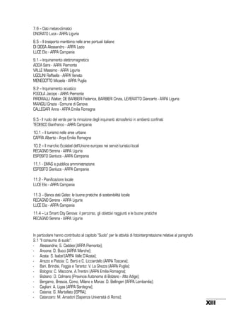 7.6 – Dati meteo-climatici
ONORATO Luca - ARPA Liguria
8.5 – Il trasporto marittimo nelle aree portuali italiane
DI GIOSA Alessandro - ARPA Lazio
LUCE Elio - ARPA Campania
9.1 – Inquinamento elettromagnetico
ADDA Sara - ARPA Piemonte
VALLE Massimo - ARPA Liguria
UGOLINI Raffaella - ARPA Veneto
MENEGOTTO Micaela - ARPA Puglia
9.2 – Inquinamento acustico
FOGOLA Jacopo - ARPA Piemonte
PIROMALLI Walter, DE BARBIERI Federica, BARBIERI Cinzia, LEVERATTO Giancarlo - ARPA Liguria
MANGILI Grazia - Comune di Genova
CALLEGARI Anna - ARPA Emilia Romagna
9.5 - Il ruolo del verde per la rimozione degli inquinanti atmosferici in ambienti confinati
TEDESCO Gianfranco - ARPA Campania
10.1 – Il turismo nelle aree urbane
CAPRA Alberto - Arpa Emilia Romagna
10.2 – Il marchio Ecolabel dell’Unione europea nei servizi turistici locali
RECAGNO Serena - ARPA Liguria
ESPOSITO Gianluca - ARPA Campania
11.1 - EMAS e pubblica amministrazione
ESPOSITO Gianluca - ARPA Campania
11.2 - Pianificazione locale
LUCE Elio - ARPA Campania
11.3 – Banca dati Gelso: le buone pratiche di sostenibilità locale
RECAGNO Serena - ARPA Liguria
LUCE Elio - ARPA Campania
11.4 – La Smart City Genova: il percorso, gli obiettivi raggiunti e le buone pratiche
RECAGNO Serena - ARPA Liguria

In particolare hanno contribuito al capitolo “Suolo” per le attività di fotointerpretazione relative al paragrafo
2.1 “Il consumo di suolo”:
-	 Alessandria: S. Caddeo (ARPA Piemonte);
-	 Ancona: D. Bucci (ARPA Marche);
-	 Aosta: S. Isabel (ARPA Valle D’Aosta);
- 	 Arezzo e Pistoia: C. Berti e C. Licciardello (ARPA Toscana);
-	 Bari, Brindisi, Foggia e Taranto: V. La Ghezza (ARPA Puglia);
-	 Bologna: C. Maccone, A.Trentini (ARPA Emilia Romagna);
-	 Bolzano: D. Colmano (Provincia Autonoma di Bolzano - Alto Adige);
-	 Bergamo, Brescia, Como, Milano e Monza: D. Bellingeri (ARPA Lombardia);
-	 Cagliari: A. Ligas (ARPA Sardegna);
-	 Catania: G. Martellato (ISPRA);
-	 Catanzaro: M. Amadori (Sapienza Università di Roma);

XIII

 