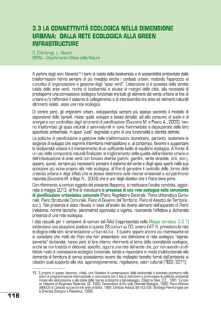 3.3 LA CONNETTIVITÀ ECOLOGICA NELLA DIMENSIONE
URBANA: DALLA RETE ECOLOGICA ALLA GREEN
INFRASTRUCTURE
S. D’Ambrogi, L. Nazzini
ISPRA – Dipartimento Difesa della Natura
A partire dagli anni Novanta15, i temi di tutela della biodiversità e di sostenibilità ambientale delle
trasformazioni hanno sempre di più investito anche i contesti urbani, mutando l’approccio al
concetto di organizzazione e gestione degli “spazi verdi”. L’attenzione si è spostata dalla stretta
tutela delle aree verdi, ricche di biodiversità e situate ai margini delle città, alla necessità di
predisporre una connessione ecologico funzionale tra tutti gli elementi del verde urbano al fine di
creare e/o rafforzare il sistema di collegamento e di interscambio tra aree ed elementi naturali
altrimenti isolati, ossia una rete ecologica.
Di contro però, gli organismi urbani, sviluppandosi sempre più spesso secondo il modello di
espansione dello sprawl, inteso quale sviluppo a bassa densità, ad alto consumo di suolo e di
energia e non controllato dagli strumenti di pianificazione (Guccione M. e Peano A., 2003), hanno trasformato gli spazi naturali o semi-naturali in zone frammentate e depauperate della loro
specificità ambientale, in spazi “vuoti” degradati e privi di una funzionalità e identità definite.
Le politiche di pianificazione e gestione delle trasformazioni dovrebbero, pertanto, sostenere le
esigenze di sviluppo che esprime il territorio metropolitano e, al contempo, favorire e supportare
la biodiversità urbana e il mantenimento di un sufficiente livello di equilibrio ecologico. A fronte di
un uso delle componenti naturali finalizzato al miglioramento della qualità dell’ambiente urbano e
dell’individuazione di aree verdi con funzioni diverse (parchi, giardini, verde stradale, orti, ecc.),
appare, quindi, sempre più necessario pensare il sistema del verde e degli spazi aperti nella sua
accezione più vicina proprio alla rete ecologica, al fine di garantire il controllo della forma della
crescita urbana e degli effetti che la stessa determina sulle risorse ambientali e sul patrimonio
naturale,(Guccione M. e Bajo N., 2004) che è uno degli obiettivi che il Piano deve porsi.
Con riferimento ai comuni oggetto del presente Rapporto, si restituisce l’analisi condotta, aggiornata a maggio 2013, al fine di individuare la presenza di una rete ecologica nello strumento
di pianificazione urbanistica comunale (Piano Regolatore Generale, Piano Urbanistico Comunale, Piano Strutturale Comunale, Piano di Governo del Territorio, Piano di Assetto del Territorio,
ecc.). Tale presenza è stata rilevata in base all’analisi dei diversi elementi dell’apparato di Piano
(relazione, norme tecniche, planimetrie) approvato e vigente, ricercando l’effettiva e dichiarata
presenza di una rete ecologica.
I dati raccolti per il campione di comuni del RAU (rappresentati nella Mappa tematica 3.3.1)
evidenziano una situazione positiva in quanto 28 comuni su 60, ovvero il 47 %, prevedono la rete
ecologica nella loro strumentazione urbanistica. Il quadro appare ancora più interessante se
si considera che molti dei Piani che non presentano una definizione di rete ecologica “espressamente” dichiarata, hanno però al loro interno riferimenti al tema della connettività ecologica,
anche se non tradotti in elaborati specifici, oppure una rete del verde che, pur non avendo un effettivo ruolo di connessione ecologico funzionale, tende a rispondere in modo multifunzionale alla
domanda di fornitura di servizi ecosistemici ovvero dei molteplici benefici forniti dall’ambiente ai
cittadini quali supporto alla vita, approvvigionamento, regolazione, valori culturali (TEEB, 2011).

116

15	 É proprio in questo decennio, infatti, che l’obiettivo di conservazione della biodiversità è diventato prioritario nelle
azioni di programmazione internazionale e comunitaria con il fine di indirizzare e promuovere le politiche ambientali
mirate alla valorizzazione e alla tutela delle risorse ecologiche e del paesaggio. (Diploma Sites, C.E., 1991; European Network of Biogenetic Reserves, CE, 1992; Convenzione di Rio sulla Diversità Biologica, 1992; Piano d’Azione
dell’IUCN di Caracas sui parchi e le aree protette, 1992; Direttiva Habitat 92/43/CEE; Strategia Pan–Europea per
la Diversità Biologica e Paesistica, 1996)

 