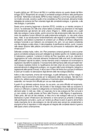 Il quadro definito per i 60 Comuni del RAU è in perfetta sintonia con quanto rilevato dal Monitoraggio 2012 Recepimento dei concetti di connettività ecologica all’interno della pianificazione
territoriale. Nell’ambito di tali attività, ISPRA ha inteso realizzare un primo focus sulla pianificazione di livello comunale, accanto a quello ormai consolidato sui Piani provinciali, attraverso l’analisi
dettagliata dei contenuti dei Piani urbanistici legati alla connettività ecologica, in generale, e alla
rete ecologica, in particolare.
Questo primo screening (aggiornato a dicembre 2012), condotto su un ristretto campione di
comuni, ha evidenziato che nelle aree urbane italiane è presente una dimensione di rete legata
fondamentalmente agli elementi del verde urbano (Pagano C., 2006) piuttosto che a quelli
della rete ecologica in senso stretto, poiché concorrono alla strutturazione della rete anche elementi che assolvono funzioni differenti da quelle prettamente ecologiche. La rete verde urbana
basa, infatti, la sua strutturazione fondamentalmente sulle esigenze di percorribilità e fruibilità
del cittadino; solo laddove si presentano le condizioni per un effettivo ed efficace collegamento
ecologico funzionale si può realizzare una connessione che, però, non può essere considerata
una rete ecologica a scala urbana. In tale prospettiva, la pianificazione sembra, quindi, muoversi
nella stessa direzione delle politiche comunitarie che promuovono la realizzazione della green
infrastructure16 .
Dall’analisi condotta risulta, inoltre, che i Piani presentano contenuti generali su come va perseguita la connettività ecologica senza però dettagliarne gli obiettivi specifici e le modalità operative
di realizzazione e gestione. I contenuti di indirizzo dei Piani riguardano, per lo più, interventi di
riaggregazione dei nuclei urbanizzati attraverso l’ampliamento delle aree verdi; la valorizzazione
delle connessioni naturali tra sistemi, tramite interventi mirati a mantenere ed incrementare la
vegetazione naturaliforme esistente; il riconoscimento dell’importanza delle aree permeabili interne al tessuto insediativo (Udine); la riqualificazione dei tratti urbani dei corsi d’acqua costituenti
potenziali elementi di collegamento ecologico, con recupero delle funzioni idrologiche, biologiche e
vegetazionali delle sponde (Firenze). In alcuni casi è il Piano del Verde che si occupa di individuare
le azioni per la tutela e la valorizzazione degli elementi della rete ecologica (Bolzano).
Inoltre un dato importante, emerso dal monitoraggio, è quello dell’assenza, nei Piani indagati, di
specifiche misure economiche previste per la realizzazione della rete ecologica. Tale dato fa intendere che, sebbene questo settore costituisca un’importante opportunità strategica di sviluppo
sostenibile, non mancano forti difficoltà per una sua reale attuazione.
Il quadro fin qui delineato evidenzia dunque, da una parte, una certa difficoltà nel recepimento,
all’interno degli strumenti di Piano, del concetto di rete ecologica intesa nella sua accezione di
creare e/o rafforzare un sistema di collegamento e di interscambio tra aree ed elementi naturali
altrimenti isolati. In molti casi, infatti, si è osservato che la rete ecologica dei Piani comunali è
un mero stralcio di quella prevista nel Piano della Provincia o della Regione di appartenenza.
D’altra parte, alla luce dei dati analizzati, si rileva che la rete ecologica nella sua più recente
declinazione di green infrastructure sta diventando un tema sempre più presente e strategico
nella pianificazione comunale e, quindi, per rendere più efficaci le azioni di governo del territorio
risulta importante che la rete ecologica e la rete del verde siano sempre più complementari e
sinergiche al fine di rispondere in modo adeguato ed integrato alle complesse istanze di governo
dello spazio urbano contemporaneo.

118

16	 La green infrastructure è una rete di elementi naturali e seminaturali, progettata in modo strategico, con l’obiettivo
di rafforzare la funzionalità e la resilienza degli ecosistemi al fine di contribuire alla conservazione della biodiversità e
al sostegno dei servizi ecosistemici.
	
http://ec.europa.eu/environment/nature/ecosystems/index_en.htm

 
