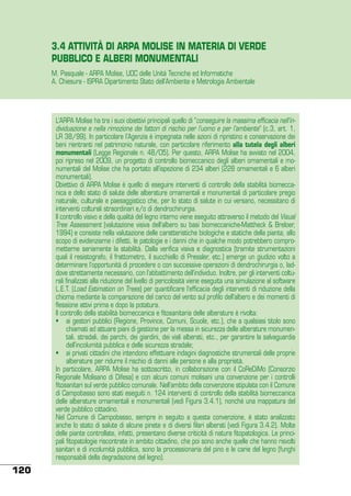 3.4 ATTIVITÀ DI ARPA MOLISE IN MATERIA DI VERDE
PUBBLICO E ALBERI MONUMENTALI
M. Pasquale - ARPA Molise, UOC delle Unità Tecniche ed Informatiche
A. Chiesura - ISPRA Dipartimento Stato dell’Ambiente e Metrologia Ambientale

L’ARPA Molise ha tra i suoi obiettivi principali quello di “conseguire la massima efficacia nell’individuazione e nella rimozione dei fattori di rischio per l’uomo e per l’ambiente” (c.3, art. 1,
LR 38/99). In particolare l’Agenzia è impegnata nelle azioni di ripristino e conservazione dei
beni rientranti nel patrimonio naturale, con particolare riferimento alla tutela degli alberi
monumentali (Legge Regionale n. 48/05). Per questo, ARPA Molise ha avviato nel 2004,
poi ripreso nel 2009, un progetto di controllo biomeccanico degli alberi ornamentali e monumentali del Molise che ha portato all’ispezione di 234 alberi (228 ornamentali e 6 alberi
monumentali).
Obiettivo di ARPA Molise è quello di eseguire interventi di controllo della stabilità biomeccanica e dello stato di salute delle alberature ornamentali e monumentali di particolare pregio
naturale, culturale e paesaggistico che, per lo stato di salute in cui versano, necessitano di
interventi colturali straordinari e/o di dendrochirurgia.
Il controllo visivo e della qualità del legno interno viene eseguito attraverso il metodo del Visual
Tree Assessment (valutazione visiva dell’albero su basi biomeccaniche-Mattheck & Breloer,
1994) e consiste nella valutazione delle caratteristiche biologiche e statiche della pianta, allo
scopo di evidenziarne i difetti, le patologie e i danni che in qualche modo potrebbero comprometterne seriamente la stabilità. Dalla verifica visiva e diagnostica (tramite strumentazioni
quali il resistografo, il frattometro, il succhiello di Pressler, etc.) emerge un giudizio volto a
determinare l’opportunità di procedere o con successive operazioni di dendrochirurgia o, laddove strettamente necessario, con l’abbattimento dell’individuo. Inoltre, per gli interventi colturali finalizzati alla riduzione del livello di pericolosità viene eseguita una simulazione al software
L.E.T. (Load Estimation on Trees) per quantificare l’efficacia degli interventi di riduzione della
chioma mediante la comparazione del carico del vento sul profilo dell’albero e dei momenti di
flessione attivi prima e dopo la potatura.
Il controllo della stabilità biomeccanica e fitosanitaria delle alberature è rivolta:
•	 ai gestori pubblici (Regione, Province, Comuni, Scuole, etc.), che a qualsiasi titolo sono
chiamati ad attuare piani di gestione per la messa in sicurezza delle alberature monumentali, stradali, dei parchi, dei giardini, dei viali alberati, etc., per garantire la salvaguardia
dell’incolumità pubblica e delle sicurezza stradale;
•	 ai privati cittadini che intendono effettuare indagini diagnostiche strumentali delle proprie
alberature per ridurre il rischio di danni alle persone e alla proprietà.
In particolare, ARPA Molise ha sottoscritto, in collaborazione con il CoReDiMo (Consorzio
Regionale Molisano di Difesa) e con alcuni comuni molisani una convenzione per i controlli
fitosanitari sul verde pubblico comunale. Nell’ambito della convenzione stipulata con il Comune
di Campobasso sono stati eseguiti n. 124 interventi di controllo della stabilità biomeccanica
delle alberature ornamentali e monumentali (vedi Figura 3.4.1), nonché una mappatura del
verde pubblico cittadino.
Nel Comune di Campobasso, sempre in seguito a questa convenzione, è stato analizzato
anche lo stato di salute di alcune pinete e di diversi filari alberati (vedi Figura 3.4.2). Molte
delle piante controllate, infatti, presentano diverse criticità di natura fitopatologica. Le principali fitopatologie riscontrate in ambito cittadino, che poi sono anche quelle che hanno risvolti
sanitari e di incolumità pubblica, sono la processionaria del pino e le carie del legno (funghi
responsabili della degradazione del legno).

120

 