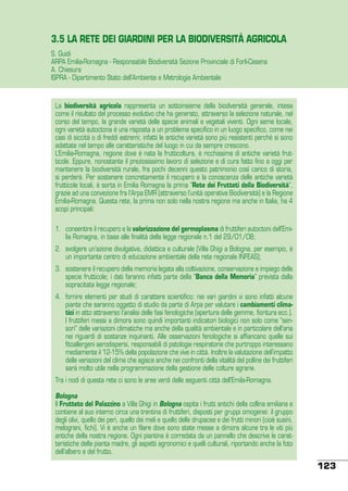 3.5 LA RETE DEI GIARDINI PER LA BIODIVERSITÀ AGRICOLA
S. Guidi
ARPA Emilia-Romagna - Responsabile Biodiversità Sezione Provinciale di Forlì-Cesena
A. Chiesura
ISPRA - Dipartimento Stato dell’Ambiente e Metrologia Ambientale

La biodiversità agricola rappresenta un sottoinsieme della biodiversità generale, intesa
come il risultato del processo evolutivo che ha generato, attraverso la selezione naturale, nel
corso del tempo, la grande varietà delle specie animali e vegetali viventi. Ogni seme locale,
ogni varietà autoctona è una risposta a un problema specifico in un luogo specifico, come nei
casi di siccità o di freddi estremi; infatti le antiche varietà sono più resistenti perché si sono
adattate nel tempo alle caratteristiche del luogo in cui da sempre crescono.
L’Emilia-Romagna, regione dove è nata la frutticoltura, è ricchissima di antiche varietà frutticole. Eppure, nonostante il preziosissimo lavoro di selezione e di cura fatto fino a oggi per
mantenere la biodiversità rurale, fra pochi decenni questo patrimonio così carico di storia,
si perderà. Per sostenere concretamente il recupero e la conoscenza delle antiche varietà
frutticole locali, è sorta in Emilia Romagna la prima “Rete dei Frutteti della Biodiversità”,
grazie ad una convezione fra l’Arpa EMR (attraverso l’unità operativa Biodiversità) e la Regione
Emilia-Romagna. Questa rete, la prima non solo nella nostra regione ma anche in Italia, ha 4
scopi principali:
1.	 consentire il recupero e la valorizzazione del germoplasma di fruttiferi autoctoni dell’Emilia Romagna, in base alle finalità della legge regionale n.1 del 29/01/08;
2.	 svolgere un’azione divulgativa, didattica e culturale (Villa Ghigi a Bologna, per esempio, è
un importante centro di educazione ambientale della rete regionale INFEAS);
3.	 sostenere il recupero della memoria legata alla coltivazione, conservazione e impiego delle
specie frutticole; i dati faranno infatti parte della “Banca della Memoria” prevista dalla
sopracitata legge regionale;
4.	 fornire elementi per studi di carattere scientifico: nei vari giardini vi sono infatti alcune
piante che saranno oggetto di studio da parte di Arpa per valutare i cambiamenti climatici in atto attraverso l’analisi delle fasi fenologiche (apertura delle gemme, fioritura ecc.).
I fruttiferi messi a dimora sono quindi importanti indicatori biologici non solo come “sensori” delle variazioni climatiche ma anche della qualità ambientale e in particolare dell’aria
nei riguardi di sostanze inquinanti. Alle osservazioni fenologiche si affiancano quelle sui
fitoallergeni aerodispersi, responsabili di patologie respiratorie che purtroppo interessano
mediamente il 12-15% della popolazione che vive in città. Inoltre la valutazione dell’impatto
delle variazioni del clima che agisce anche nei confronti della vitalità del polline dei fruttiferi
sarà molto utile nella programmazione della gestione delle colture agrarie.
Tra i nodi di questa rete ci sono le aree verdi delle seguenti città dell’Emila-Romagna.
Bologna
Il Frutteto del Palazzino a Villa Ghigi in Bologna ospita i frutti antichi della collina emiliana e
contiene al suo interno circa una trentina di fruttiferi, disposti per gruppi omogenei: il gruppo
degli olivi, quello dei peri, quello dei meli e quello delle drupacee e dei frutti minori (cioè susini,
melograni, fichi). Vi è anche un filare dove sono state messe a dimora alcune tra le viti più
antiche della nostra regione. Ogni piantina è corredata da un pannello che descrive le caratteristiche della pianta madre, gli aspetti agronomici e quelli culturali, riportando anche la foto
dell’albero e del frutto.

123

 
