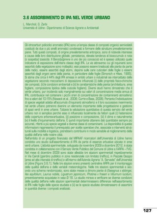 3.6 ASSORBIMENTO DI IPA NEL VERDE URBANO
L. Marchiol, G. Zerbi
Università di Udine - Dipartimento di Scienze Agrarie e Ambientali

Gli idrocarburi policiclici aromatici (IPA) sono un’ampia classe di composti organici semivolatili
costituiti da due o più anelli aromatici condensati a formare delle strutture prevalentemente
piane. Tutti questi composti, di origine prevalentemente antropica, sono di notevole interesse
a causa della loro distribuzione globale, persistenza, elevata tendenza al bioaccumulo e nota
(o sospetta) tossicità. Il Benzo[a]pirene è uno dei più conosciuti ed è spesso utilizzato quale
indicatore di esposizione dell’intera classe degli IPA. Le vie attraverso cui gli inquinanti sono
assorbiti dalla vegetazione sono molteplici; essi possono essere traslocati alla pianta da parte
delle radici, essere assorbiti dagli stomi, deporsi sulle cere cuticolari delle foglie o essere
assorbiti dagli organi aerei della pianta, in particolare dalle foglie (Simonich e Hites, 1995).
Si stima che circa il 44% degli IPA emessi in ambiti urbani o industriali sia intercettato dalla
vegetazione secondo meccanismi di deposizione influenzati (i) dalle proprietà fisico-chimiche
dei composti, (ii) le condizioni ambientali e (iii) le caratteristiche della pianta (architettura, area
fogliare, composizione lipidica della cuticola fogliare). Diversi studi hanno dimostrato che il
verde urbano, pur incidendo solo marginalmente sui valori di concentrazione media annua di
IPA, contribuisce nel contenere i picchi orari di concentrazione dei contaminanti atmosferici
fino a valori del 10-15% (Nowack et al., 2006; Currie e Bass, 2008). Pertanto l’individuazione
di specie vegetali adatte all’accumulo d’inquinanti atmosferici e il loro successivo inserimento
nel verde urbano potranno divenire un elemento importante della progettazione e gestione
di spazi verdi in aree urbane. Tuttavia la valutazione quantitativa di questo servizio del verde
urbano non è semplice perché esso è influenzato localmente da fattori quali (i) l’estensione
della copertura arborea-arbustiva, (ii) posizione e composizione, (iii) il clima e naturalmente
(iv) il livello d’inquinamento dell’aria. È quindi importante ottenere dati quantitativi sempre più
accurati, riferiti a più specie vegetali e diverse classi di contaminanti. La disponibilità di queste
informazioni rappresenta il prerequisito per scelte operative che, associate a interventi strutturali sulla mobilità e logistica, potrebbero contribuire in modo sensibile al miglioramento della
qualità dell’aria nelle nostre città.
Nell’ambito di un progetto finanziato dal MIPAAF ricercatori dell’Università di Udine hanno
condotto uno studio sull’assorbimento di IPA da parte di essenze arbustive ubicate in aree
verdi urbane. L’attività sperimentale, sviluppata da novembre 2009 a dicembre 2012, è stata
condotta in collaborazione con il Servizio Verde Pubblico del Comune di Udine e l’ARPA – FVG.
Nel mese di dicembre 2009 sono state allestite tre stazioni sperimentali rispettivamente
in Via Cairoli (giardino pubblico in zona residenziale con limitato traffico), in Piazzale Osoppo
(area ad alta intensità di traffico) e all’interno dell’Azienda Agraria “A. Servadei” dell’Università
di Udine (Figura 3.6.1). Nelle tre stazioni erano presenti centraline ARPA per il monitoraggio
della qualità dell’aria e delle variabili meteorologiche. Nelle tre stazioni sperimentali e secondo uno schema randomizzato, sono state messe a dimora piante di Elaeagnus x ebbingei,
Ilex aquifolium, Laurus nobilis, Ligustrum japonicum, Photinia x fraseri e Viburnum lucidum,
preventivamente acquistate in vaso Ø 18. Lo studio mirava a verificare se diverse condizioni
della qualità dell’aria nelle stazioni sperimentali determinassero differenze nell’assorbimento
di IPA nelle foglie delle specie studiate e (ii) se le specie studiate dimostrassero di assorbire
in quantità diverse i composti analizzati.

127

 