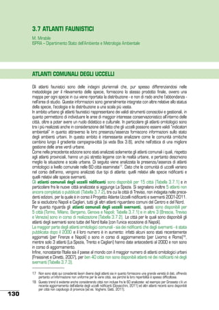 3.7 ATLANTI FAUNISTICI
M. Mirabile
ISPRA – Dipartimento Stato dell’Ambiente e Metrologia Ambientale

ATLANTI COMUNALI DEGLI UCCELLI
Gli atlanti faunistici sono delle indagini pluriennali che, pur spesso differenziandosi nelle
metodologie per il rilevamento delle specie, forniscono lo stesso prodotto finale, ovvero una
mappa per ogni specie in cui viene riportata la distribuzione - e non di rado anche l’abbondanza nell’area di studio. Queste informazioni sono generalmente integrate con altre relative allo status
della specie, l’ecologia e la distribuzione a una scala più vasta.
In ambito urbano gli atlanti faunistici rappresentano dei validi strumenti conoscitivi e gestionali, in
quanto permettono di individuare le aree di maggior interesse conservazionistico all’interno delle
città, oltre a poter avere un ruolo didattico e culturale. In particolare gli atlanti ornitologici sono
tra i più realizzati anche in considerazione del fatto che gli uccelli possono essere validi “indicatori
ambientali” in quanto attraverso la loro presenza/assenza forniscono informazioni sullo stato
degli ambienti urbani. In questo ambito è interessante analizzare come le comunità ornitiche
cambino lungo il gradiente campagna-città (si veda Box 3.8), anche nell’ottica di una migliore
gestione delle aree verdi urbane.
Come nella precedente edizione sono stati analizzati solamente gli atlanti comunali i quali, rispetto
agli atlanti provinciali, hanno un più stretto legame con le realtà urbane, e pertanto descrivono
meglio la situazione a scala urbana. Di seguito viene analizzata la presenza/assenza di atlanti
ornitologici a livello comunale nelle 60 città esaminate17. Dato che le comunità di uccelli variano
nel corso dell’anno, vengono analizzati due tipi di atlante: quelli relativi alle specie nidificanti e
quelli relativi alle specie svernanti.
Gli atlanti comunali degli uccelli nidificanti sono disponibili per 15 città (Tabella 3.7.1) e in
particolare fra le nuove città analizzate si aggiunge La Spezia. Si segnalano inoltre 5 atlanti non
ancora completati o pubblicati (Tabella 3.7.2), tra cui la città di Treviso, non indagata nelle precedenti edizioni, per la quale è in corso il Progetto Atlante Uccelli nidificanti e svernanti 2001-2011.
Se si escludono Napoli e Cagliari, tutti gli altri atlanti riguardano comuni del Centro e del Nord.
Per quanto riguarda gli atlanti comunali degli uccelli svernanti, questi sono disponibili per
5 città (Torino, Milano, Bergamo, Genova e Napoli; Tabella 3.7.1) e in altre 3 (Brescia, Treviso
e Venezia) sono in corso di realizzazione (Tabella 3.7.2). Le città per le quali sono disponibili gli
atlanti degli svernanti sono tutte del Nord Italia (con l’unica eccezione di Napoli).
La maggior parte degli atlanti ornitologici comunali - sia dei nidificanti che degli svernanti - è stata
pubblicata dopo il 2000 e il loro numero è in aumento: infatti alcuni sono stati recentemente
aggiornati (per Firenze e Napoli) o sono in corso di aggiornamento (per Livorno e Roma)18,
mentre solo 3 atlanti (La Spezia, Trento e Cagliari) hanno date antecedenti al 2000 e non sono
in corso di aggiornamento.
Infine, nonostante l’Italia sia il paese al mondo con il maggior numero di atlanti ornitologici urbani
(Fraissinet e Dinetti, 2007), per ben 40 città non sono disponibili atlanti né dei nidificanti né degli
svernanti (Tabella 3.7.3).

130

17	 Non sono stati qui considerati lavori diversi dagli atlanti sia in quanto forniscono una grande varietà di dati, offrendo
pertanto un’informazione non uniforme per le varie città, sia perché la loro reperibilità è spesso difficoltosa.
18	 Questo trend è evidente anche considerando città non incluse fra le 60 analizzate: ad esempio per Grosseto c’è un
recente aggiornamento dell’atlante degli uccelli nidificanti (Giovacchini, 2011) ed altri atlanti recenti sono disponibili
per città non capoluogo di provincia (ad es. Voghera; Gatti, 2011).

 