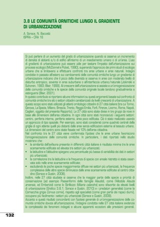 3.8 LE COMUNITÀ ORNITICHE LUNGO IL GRADIENTE
DI URBANIZZAZIONE
A. Sorace, N. Baccetti
ISPRA – CRA 16

Si può parlare di un aumento del grado di urbanizzazione quando si osserva un incremento
di densità di abitanti e/o di edifici all’interno di un insediamento umano o di un’area. L’uso
di gradienti di urbanizzazione può essere utile per testare l’impatto dell’urbanizzazione sui
processi ecologici (McDonnel e Picket, 1990), superando l’approccio dei primi studi di ecologia
urbana che si limitavano a effettuare confronti tra aree urbane e aree naturali. Indagini
condotte in passato all’estero sui cambiamenti delle comunità ornitiche lungo un gradiente di
urbanizzazione indicano che il picco della diversità si osserva in aree con moderato livello di
disturbo antropico, sovente in aree suburbane o all’interfaccia urbano/naturale (Jokimäki e
Suhonen, 1993; Blair, 1999). Al crescere dell’urbanizzazione si assiste a un’omogeneizzazione
delle comunità ornitiche e le specie della comunità originale locale tendono gradualmente a
estinguersi (Blair, 2001).
In questo contributo si riportano alcune informazioni su questi argomenti basate sul confronto di
comunità ornitiche tra siti o settori cittadini caratterizzati da livelli crescenti di urbanizzazione. A
questo scopo sono stati utilizzati gli atlanti ornitologici cittadini di 27 città italiane (tra cui Torino,
Genova, La Spezia, Milano, Brescia, Trento, Reggio Emilia, Forlì, Firenze, Livorno, Roma, Napoli,
Cagliari, oggetto del presente Rapporto). Le 27 città sono state divise in tre gruppi da nove in
base alle dimensioni dell’area cittadina. In ogni città sono stati riconosciuti i seguenti settori:
centro, periferia interna, periferia esterna, area poco edificata. Ciò è stato realizzato usando
un approccio di tipo spaziale. Per esempio, sono stati considerati come quadrati centrali della
griglia di ogni atlante quelli più distanti dalle aree senza edificazioni esterne al tessuto urbano.
Le dimensioni del centro sono state fissate nel 10% dell’area cittadina.
Nel confronto tra le 27 città viene confermata l’ipotesi che le aree urbane favoriscono
l’omogeneizzazione delle comunità ornitiche. In particolare, i dati riportati nello studio
mostrano che:
•	 la similarità dell’avifauna presente in differenti città italiane è risultata minima tra le aree
scarsamente edificate ed elevata tra settori più urbanizzati;
•	 la latitudine e l’altitudine spiegano una percentuale più bassa di variabilità dei dati in settori
più urbanizzati;
•	 la correlazione tra la latitudine e la frequenza di specie con areale ristretto è stata osservata solo nelle aree scarsamente edificate;
•	 escludendo le poche specie maggiormente diffuse nei settori più urbanizzati, la frequenza
complessiva delle altre specie diminuisce dalle aree scarsamente edificate al centro cittadino (Sorace e Gustin, 2008).
Inoltre, nelle 27 città studiate si osserva che la maggior parte delle specie a priorità di
conservazione (ad esempio Passeriformi delle famiglie Alaudidi, come l’Allodola Alauda
arvensis, ed Emberizidi come lo Strillozzo Miliaria calandra) sono sfavorite da elevati livelli
di urbanizzazione (Grafico 3.8.1; Sorace e Gustin, 2010) e i predatori generalisti (come la
Cornacchia grigia Corvus cornix), rispetto agli specialisti (come gran parte dei rapaci diurni),
occupano più facilmente i settori più urbanizzati (Sorace e Gustin, 2009).
Accanto a questi risultati concordanti con l’ipotesi generale di un’omogeneizzazione delle comunità ornitiche dovuta all’urbanizzazione, l’indagine condotta nelle 27 città italiane evidenzia
la complessità dei fenomeni indagati e alcune apparenti eccezioni alle previsioni generali.

132

 