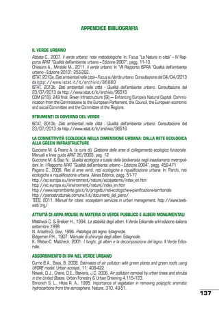 APPENDICE BIBLIOGRAFIA

IL VERDE URBANO
Abbate C., 2007. Il verde urbano: note metodologiche. In: Focus “La Natura in città” – IV Rapporto APAT “Qualità dell’ambiente urbano – Edizione 2007”, pagg. 11-13.
Chiesura A., Mirabile M., 2011. Il verde urbano. In “VII Rapporto ISPRA “Qualità dell’ambiente
urbano - Edizione 2010”: 253-262.
ISTAT, 2013a. Dati ambientali nelle città – Focus su Verde urbano. Consultazione del 04/04/2013
da http://www.istat.it/it/archivio/86880
ISTAT, 2013b. Dati ambientali nelle città - Qualità dell’ambiente urbano. Consultazione del
23/07/2013 da http://www.istat.it/it/archivio/96516
COM (213), 249 final. Green Infrastructure (GI) — Enhancing Europe’s Natural Capital. Communication from the Commissione to the European Parliament, the Council, the European economic
and social Committee and the Committee of the Regions.
STRUMENTI DI GOVERNO DEL VERDE
ISTAT, 2013b. Dati ambientali nelle città - Qualità dell’ambiente urbano. Consultazione del
23/07/2013 da http://www.istat.it/it/archivio/96516
LA CONNETTIVITÀ ECOLOGICA NELLA DIMENSIONE URBANA: DALLA RETE ECOLOGICA
ALLA GREEN INFRASTRUCTURE
Guccione M. & Peano A. (a cura di). Gestione delle aree di collegamento ecologico funzionale.
Manuali e linee guida APAT 26/2003, pag. 12
Guccione M. & Bajo N.. Qualità ecologica e tutela della biodiversità negli insediamenti metropolitani. In: I Rapporto APAT “Qualità dell’ambiente urbano – Edizione 2004”, pagg. 459-471
Pagano C., 2006. Reti di aree verdi, reti ecologiche e riqualificazione urbana. In: Parchi, reti
ecologiche e riqualificazione urbana. Alinea Editrice, pagg. 51-77
http://ec.europa.eu/environment/nature/ecosystems/index_en.htm
http://ec.europa.eu/environment/nature/index_en.htm
http://www.isprambiente.gov.it/it/progetti/reti-ecologiche-e-pianificazione-territoriale
http://pianostrutturale.comune.fi.it/documenti_del_piano/
TEEB, 2011. Manual for cities: ecosystem services in urban management. http://www.teebweb.org/
ATTIVITÀ DI ARPA MOLISE IN MATERIA DI VERDE PUBBLICO E ALBERI MONUMENTALI
Mattheck C. & Breloer H., 1994. La stabilità degli alberi. Il Verde Editoriale srl-I edizione italiana
settembre 1998.
N. Anselmi-G. Govi, 1996. Patologia del legno. Edagricole.
Bidgeman P.H., 1907. Manuale di chirurgia degli alberi. Edagricole.
K. Weber-C. Mattheck, 2001. I funghi, gli alberi e la decomposizione del legno. Il Verde Editoriale.
ASSORBIMENTO DI IPA NEL VERDE URBANO
Currie B.A., Bass, B. 2008. Estimates of air pollution with green plants and green roofs using
UFORE model. Urban ecosyst, 11: 409-422.
Nowak, D.J., Crane, D.E., Stevens, J.C. 2006. Air pollution removal by urban trees and shrubs
in the United States. Urban Forestry & Urban Greening 4,115–123.
Simonich S. L., Hites R. A., 1995. Importance of vegetation in removing polycyclic aromatic
hydrocarbons from the atmosphere. Nature, 370, 49-51.

137

 