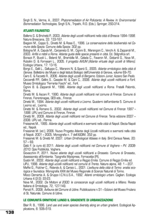 Singh S. N., Verma, A., 2007. Phytoremediation of Air Pollutants: A Review. In: Environmental
Bioremediation Technologies, Singh S.N., Tripathi, R.D. (Eds.). Springer, 293-314.
ATLANTI FAUNISTICI
Ballerio G. & Brichetti P., 2003. Atlante degli uccelli nidificanti nella città di Brescia 1994–1998.
Natura Bresciana, 33: 133-167.
Biagioni M., Coppo S., Dinetti M. & Rossi E., 1996. La conservazione della biodiversità nel Comune della Spezia. Comune della Spezia: 302 pp.
Bologna M. A, Capula M., Carpaneto G. M., Cignini B., Marangoni C., Venchi A. & Zapparoli M.,
2003. Anfibi e rettili a Roma. Atlante guida delle specie presenti in città. Ed. Stilgrafica srl.
Bonazzi P., Buvoli L., Belardi M., Brambilla M., Celada C., Favaron M., Gottardi G., Nova M.,
Rubolini D. & Fornasari L., 2005. Il progetto AVIUM (Atlante virtuale degli uccelli di Milano).
Ecologia Urbana, 17: 13-16.
Borgo E., Galli L., Galluppo C., Maranini N. & Spanò S., 2005. Atlante ornitologico della città di
Genova. Bollettino dei Musei e degli Istituti Biologici dell’Università di Genova, volume 69–70.
Cairo E. & Facoetti R., 2006. Atlante degli uccelli di Bergamo. Edizioni Junior, Azzano San Paolo.
Ceccarelli P.P., Gellini S., Casadei M. & Ciani C., 2006. Atlante degli uccelli nidificanti a Forlì.
Museo Ornitologico “Ferrante Foschi” ed., Forlì.
Cignini B. & Zapparoli M., 1996. Atlante degli uccelli nidificanti a Roma. Fratelli Palombi,
Roma.
Dinetti M. & Ascani P., 1990. Atlante degli uccelli nidificanti nel comune di Firenze. Comune di
Firenze, Fiorentinagas, GE9 eds., Firenze.
Dinetti M., 1994. Atlante degli uccelli nidificanti a Livorno. Quaderni dell’ambiente 5. Comune di
Livorno ed., Livorno.
Dinetti M. & Romano S., 2002. Atlante degli uccelli nidificanti nel Comune di Firenze 1997 –
1998. LIPU and Comune di Firenze, Firenze.
Dinetti M., 2009. Atlante degli uccelli nidificanti nel Comune di Firenze. Terza edizione 2007 –
2008. LIPU ed., Parma.
Fraissinet M., 1995. Atlante degli uccelli nidificanti e svernanti nella città di Napoli. Electa Napoli
ed., Napoli.
Fraissinet M. (ed.), 2006. Nuovo Progetto Atlante degli Uccelli nidificanti e svernanti nella città
di Napoli. 2001 – 2005. Monografia n. 7 dell’ASOIM, 352 pp.
Fraissinet M. & Dinetti M, 2007. Urban Ornithological Atlases in Italy. Bird Census News, 20:
57 – 69.
Gatti F. (a cura di) 2011. Atlante degli uccelli nidificanti nel Comune di Voghera – PV. 20082010. Opis Pubblicità, Voghera.
Giovacchini P., 2011. Nuovo atlante degli uccelli nidificanti a Grosseto. Comune di Grosseto,
Assessorato all’Ambiente. Tipografia Myckpress, Fornacette (PI).
Gustin M., 2002. Atlante degli uccelli nidificanti a Reggio Emilia. Comune di Reggio Emilia ed.
LIPU, 1998. Atlante degli uccelli nidificanti nel comune di Trento. Natura alpina, 48: 1 – 207.
Maffei G., Pulcher C., Rolando A. & Carisio L., 2001. L’avifauna della città di Torino: analisi ecologica e faunistica. Monografia XXXI del Museo Regionale di Scienze Naturali di Torino.
Mocci Demartis A. & Gruppo I.C.N.U.S.A., 1992. Atlanti ornitologici urbani. Cagliari. Ecologia
Urbana 4 (2-3): 22-23.
Nova M., 2002. Da Moltoni al 2000: le conoscenze sugli uccelli nidificanti a Milano. Rivista
Italiana di Ornitologia, 72, 127-149.
Parodi R., 2008. Avifauna del Comune di Udine. Pubblicazione n.51 – Edizioni del Museo Friulano
di St. Naturale. Comune di Udine.
LE COMUNITÀ ORNITICHE LUNGO IL GRADIENTE DI URBANIZZAZIONE

138

Blair R. B., 1996. Land use and avian species diversity along an urban gradient. Ecological Applications, 6: 506–519.

 