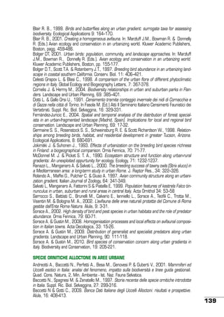 Blair R. B., 1999. Birds and butterflies along an urban gradient: surrogate taxa for assessing
biodiversity. Ecological Applications 9: 164–170.
Blair R. B., 2001. Creating a homogeneous avifauna. In: Marzluff J.M., Bowman R. & Donnelly
R. (Eds.) Avian ecology and conservation in an urbanizing world. Kluwer Academic Publishers,
Boston, pagg. 459-486.
Bolger DT, 2001. Urban birds: population, community, and landscape approaches. In: Marzluff
J.M., Bowman R., Donnelly R. (Eds.). Avian ecology and conservation in an urbanizing world.
Kluwer Academic Publishers, Boston, pp. 155-177.
Bolger D.T., Scott T.A. & Rotenberry J.T., 1997. Breeding bird abundance in an urbanizing landscape in coastal southern California. Conserv. Biol. 11: 406–421.
Celesti Grapov L. & Blasi C., 1998. A comparison of the urban flora of different phytoclimatic
regions in Italy. Global Ecology and Biogeography Letters, 7: 367-378.
Cornelis J. & Hermy M., 2004. Biodiversity relationships in urban and suburban parks in Flanders. Landscape and Urban Planning, 69: 385–401.
Dotti L. & Gallo Orsi U., 1991. Censimento tramite conteggio invernale dei nidi di Cornacchia e
di Gazza nella città di Torino. In Fasola M. (Ed.) Atti II Seminario Italiano Censimenti Faunistici dei
Vertebrati. Suppl. Ric. Biol. Selvaggina, 16: 329-331.
Fernández-Juricic E., 2004. Spatial and temporal analysis of the distribution of forest specialists in an urban-fragmented landscape (Madrid, Spain). Implications for local and regional bird
conservation. Landscape and Urban Planning, 69: 17-32.
Germaine S. S., Rosenstock S. S., Schweinsburg R. E. & Scott Richardson W., 1998. Relationships among breeding birds, habitat, and residential development in greater Tucson, Arizona.
Ecological Applications, 8: 680-691.
Jokimäki J. & Suhonen J., 1993. Effects of urbanization on the breeding bird species richness
in Finland: a biogeographical comparison. Ornis Fennica, 70: 71-77.
McDonnel M. J. & Picket S. T. A., 1990. Ecosystem structure and function along urban-rural
gradients: An unexploited oppurtunity for ecology. Ecology, 71: 1232-1237.
Ranazzi L., Manganaro A. & Salvati L., 2000. The breeding success of tawny owls (Strix aluco) in
a Mediterranean area: a long-term study in urban Rome. J. Raptor Res., 34: 322–326.
Rolando A., Maffei G., Pulcher C. & Giuso A. 1997. Avian community structure along an urbanization gradient. Italian Journal of Zoology, 64: 341-349.
Salvati L, Manganaro A, Fattorini S & Piatella E, 1999. Population features of kestrels Falco tinnunculus in urban, suburban and rural areas in central Italy. Acta Ornithol 34: 53–58
Sarrocco S., Battisti C., Brunelli M., Calvario E., Ianniello L., Sorace A., Teofili C., Trotta M.,
Visentin M. & Bologna M. A., 2002. L’avifauna delle aree naturali protette del Comune di Roma
gestite dall’Ente Roma Natura. Alula, 9: 3-31.
Sorace A., 2002. High density of bird and pest species in urban habitats and the role of predator
abundance. Ornis Fennica, 79: 60-71.
Sorace A. & Gustin M., 2008. Homogenisation processes and local effects on avifaunal composition in Italian towns. Acta Oecologica, 33: 15-26.
Sorace A. & Gustin M., 2009. Distribution of generalist and specialist predators along urban
gradients. Landscape and Urban Planning, 90: 111-118.
Sorace A. & Gustin M., 2010. Bird species of conservation concern along urban gradients in
Italy. Biodiversity and Conservation, 19: 205-221.
SPECIE ORNITICHE ALLOCTONE IN AREE URBANE
Andreotti A., Baccetti N., Perfetti A., Besa M., Genovesi P. & Guberti V., 2001. Mammiferi ed
Uccelli esotici in Italia: analisi del fenomeno, impatto sulla biodiversità e linee guida gestionali.
Quad. Cons. Natura, 2, Min. Ambiente - Ist. Naz. Fauna Selvatica.
Baccetti N., Spagnesi M. & Zenatello M., 1997. Storia recente delle specie ornitiche introdotte
in Italia. Suppl. Ric. Biol. Selvaggina, 27: 299-316.
Baccetti N & Gotti C., 2009. Banca Dati Italiana degli Uccelli Alloctoni: risultati e prospettive.
Alula, 16: 408-413.

139

 