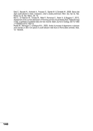 Gotti C., Baccetti N., Andreotti A., Fracasso G., Sighele M. & Zenatello M., 2008. Banca dati
degli uccelli alloctoni in Italia: motivazioni, criteri e analisi preliminare. Mem. Soc. Ital. Sc. Nat.
Museo Civ. St. Nat. Milano, 36: 16.
Mori E., Di Febbraro M., Foresta M., Melis P., Romanazzi E., Notari A. & Boggiano F., 2013.
Assessment of the current distribution of free-living parrots and parakeets (Aves: Psittaciformes)
in Italy: a synthesis of published data and new records. Italian Journal of Zoology, DOI:10.1080
/11250003.2012.738713
Pitzalis M., Marangoni C. & Bologna M.A., 2005. Analisi di processi di dispersione e colonizzazione tramite un GIS in tre specie di uccelli alloctoni nella fauna di Roma (Italia centrale). Alula,
12: 193-205.

140

 