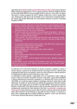 I dati relativi alla produzione ed alla raccolta differenziata dei rifiuti urbani vengono rilevati da
ISPRA mediante la predisposizione e l’invio di appositi questionari alle Sezioni Regionali del Catasto Rifiuti delle ARPA/APPA ed ai diversi soggetti pubblici e privati che, a vario titolo, raccolgono
informazioni in materia di gestione dei rifiuti. In assenza di altre fonti si ricorre, qualora disponibili, all’elaborazione delle banche dati del Modello Unico di Dichiarazione ambientale (MUD). I
dati esposti sulla raccolta differenziata sono stati elaborati utilizzando la specifica metodologia
sviluppata da ISPRA.
Non vengono computate, nella quota di raccolta differenziata, le seguenti tipologie di rifiuto:
•    Gli scarti provenienti dagli impianti di selezione dei rifiuti raccolti in maniera differenziata
(ad esempio, scarti della raccolta multimateriale). Queste aliquote vengono computate
nella quota afferente al rifiuto urbano indifferenziato.
•   Gli inerti da costruzione e demolizione, anche se derivanti da demolizioni in ambito domestico, in quanto esplicitamente annoverati tra i rifiuti speciali. Tali rifiuti sono quindi
esclusi in toto dalla produzione degli RU.
•   I rifiuti cimiteriali, rifiuti derivanti dalla pulizia dei litorali e dallo spazzamento stradale.
Questi rifiuti, al pari degli scarti di selezione, concorrono, comunque, al totale dei rifiuti
indifferenziati.
Ai fini del calcolo dell’ammontare di rifiuti raccolti in modo differenziato, vengono prese in
considerazione le seguenti frazioni merceologiche:
•   Frazione organica: frazione umida + verde.
•   Rifiuti di imballaggio: vetro, carta, plastica, legno, acciaio e alluminio.
•   Ingombranti a recupero.
•   Multimateriale.
•    Rifiuti di apparecchiature elettriche ed elettroniche provenienti dai nuclei domestici.
•    Rifiuti di origine tessile.
•   Altre frazioni raccolte in maniera separata nel circuito urbano, destinate ad operazioni
di recupero.
Raccolta selettiva: farmaci, contenitori T/FC (contenitori e flaconi che hanno contenuto sostanze nocive quali pittura, vernici, solventi), pile ed accumulatori, vernici, inchiostri e adesivi,
oli vegetali ed oli minerali.
Va evidenziato che le informazioni disponibili non sempre consentono di applicare il metodo in
maniera rigorosa, in quanto nei vari contesti territoriali i dati vengono forniti con differenti gradi
di aggregazione delle frazioni merceologiche, fattore che rende necessaria un’attenta operazione
di omogeneizzazione delle informazioni sulla base di criteri univoci.
La metodologia di calcolo applicata, indispensabile al fine di omogeneizzare il dato a livello nazionale e creare serie storiche comparabili nel tempo e nello spazio, è stata definita dall’ISPRA
in assenza dell’emanazione del decreto ministeriale di cui all’articolo 205 comma 4) del D.Lgs
152/2006, con il quale deve essere stabilita la metodologia nazionale di calcolo della raccolta
differenziata. Va rilevato che gli Enti locali hanno adottato dei provvedimenti relativi alla metodologia di calcolo, nella maggior parte dei casi difformi da quella di ISPRA. Tale situazione comporta la
diffusione, a livello locale, di dati sulla produzione e sulla raccolta differenziata dei rifiuti urbani non
completamente comparabili con il dato nazionale di riferimento. La produzione e la gestione dei
rifiuti speciali è stata quantificata a partire dalle informazioni contenute nelle banche dati MUD
relative alle dichiarazioni annuali effettuate ai sensi della normativa di settore. La produzione è
stata, inoltre, integrata dalle stime condotte da ISPRA per sopperire, in alcuni casi, alla carenza
di informazioni derivante dalle esenzioni previste dalla norma.

151

 