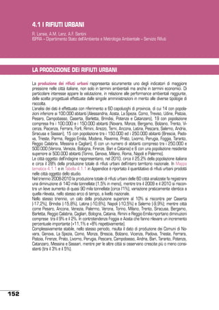 4.1 I RIFIUTI URBANI
R. Laraia, A.M. Lanz, A.F. Santini
ISPRA – Dipartimento Stato dell’Ambiente e Metrologia Ambientale – Servizio Rifiuti

LA PRODUZIONE DEI RIFIUTI URBANI
La produzione dei rifiuti urbani rappresenta sicuramente uno degli indicatori di maggiore
pressione nelle città italiane, non solo in termini ambientali ma anche in termini economici. Di
particolare interesse appare la valutazione, in relazione alle performance ambientali raggiunte,
delle scelte progettuali effettuate dalle singole amministrazioni in merito alle diverse tipologie di
raccolta.
L’analisi dei dati è effettuata con riferimento a 60 capoluoghi di provincia, di cui 14 con popolazioni inferiore ai 100.000 abitanti (Alessandria, Aosta, La Spezia. Como, Treviso, Udine, Pistoia,
Pesaro, Campobasso, Caserta, Barletta, Brindisi, Potenza e Catanzaro), 19 con popolazione
compresa fra i 100.000 e i 150.000 abitanti (Novara, Monza, Bergamo, Bolzano, Trento, Vicenza, Piacenza, Ferrara, Forlì, Rimini, Arezzo, Terni, Ancona, Latina, Pescara, Salerno, Andria,
Siracusa e Sassari), 15 con popolazione tra i 150.000 ed i 250.000 abitanti (Brescia, Padova, Trieste, Parma, Reggio Emilia, Modena, Ravenna, Prato, Livorno, Perugia, Foggia, Taranto,
Reggio Calabria, Messina e Cagliari), 6 con un numero di abitanti compreso tra i 250.000 e
500.000 (Verona, Venezia, Bologna, Firenze, Bari e Catania) e 6 con una popolazione residente
superiore ai 500.000 abitanti (Torino, Genova, Milano, Roma, Napoli e Palermo).
Le città oggetto dell’indagine rappresentano, nel 2010, circa il 25,2% della popolazione italiana
e circa il 28% della produzione totale di rifiuti urbani dell’intero territorio nazionale. In Mappa
tematica 4.1.1 e in Tabella 4.1.1 in Appendice è riportato il quantitativo di rifiuti urbani prodotti
nelle città oggetto dello studio.
Nel triennio 2008-2010 la produzione totale di rifiuti urbani delle 60 città analizzate fa registrare
una diminuzione di 140 mila tonnellate (1,5% in meno), mentre tra il 2009 e il 2010 si riscontra un lieve aumento di quasi 90 mila tonnellate (circa l’1%), variazione praticamente identica a
quella rilevata, nello stesso arco di tempo, a livello nazionale.
Nello stesso triennio, un calo della produzione superiore al 10% si riscontra per Caserta
(-17,2%), Brindisi (-15,8%), Latina (-10,6%), Napoli (-10,5%) e Salerno (-9,9%); mentre città
come Pesaro, Ancona, Venezia, Palermo, Verona, Torino, Milano, Trento, Siracusa, Bergamo,
Barletta, Reggio Calabria, Cagliari, Bologna, Catania, Rimini e Reggio Emilia riportano diminuzioni
comprese tra il 9% e il 2%. In controtendenza Foggia e Aosta che fanno rilevare un incremento
percentuale importante (+11,1% e +8% rispettivamente).
Complessivamente stabile, nello stesso periodo, risulta il dato di produzione dei Comuni di Novara, Genova, La Spezia, Como, Monza, Brescia, Bolzano, Vicenza, Padova, Trieste, Ferrara,
Pistoia, Firenze, Prato, Livorno, Perugia, Pescara, Campobasso, Andria, Bari, Taranto, Potenza,
Catanzaro, Messina e Sassari, mentre per le altre città si osservano crescite più o meno consistenti (tra il 3% e il 5%).

152

 