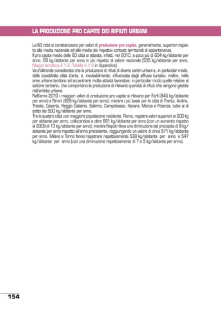 LA PRODUZIONE PRO CAPITE DEI RIFIUTI URBANI
Le 60 città si caratterizzano per valori di produzione pro capite, generalmente, superiori rispetto alla media nazionale ed alle medie dei rispettivi contesti territoriali di appartenenza.
Il pro capite medio delle 60 città si attesta, infatti, nel 2010, a poco più di 604 kg/abitante per
anno, 69 kg/abitante per anno in più rispetto al valore nazionale (535 kg/abitante per anno,
Mappa tematica 4.1.2, Tabella 4.1.2 in Appendice).
Va d’altronde considerato che la produzione di rifiuti di diversi centri urbani e, in particolar modo,
delle cosiddette città d’arte, è, inevitabilmente, influenzata dagli afflussi turistici; inoltre, nelle
aree urbane tendono ad accentrarsi molte attività lavorative, in particolar modo quelle relative al
settore terziario, che comportano la produzione di rilevanti quantità di rifiuti che vengono gestite
nell’ambito urbano.
Nell’anno 2010 i maggiori valori di produzione pro capite si rilevano per Forlì (845 kg/abitante
per anno) e Rimini (828 kg/abitante per anno), mentre i più bassi per le città di Trento, Andria,
Trieste, Caserta, Reggio Calabria, Salerno, Campobasso, Novara, Monza e Potenza, tutte al di
sotto dei 500 kg/abitante per anno.
Tra le quattro città con maggiore popolazione residente, Roma, registra valori superiori ai 600 kg
per abitante per anno, collocandosi a oltre 661 kg/abitante per anno (con un aumento rispetto
al 2009 di 13 kg/abitante per anno), mentre Napoli rileva una diminuzione del procapite di 8 kg/
abitante per anno rispetto all’anno precedente, raggiungendo un valore di circa 571 kg/abitante
per anno. Milano e Torino fanno registrare rispettivamente 538 kg/abitante per anno e 547
kg/abitante per anno (con una diminuzione rispettivamente di 7 e 5 kg/abitante per anno).

154

 