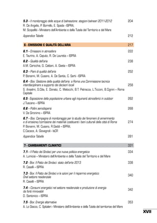 5.3 – Il monitoraggio delle acque di balneazione: stagioni balneari 2011-2012
R. De Angelis, P. Borrello, E. Spada - ISPRA;
M. Scopelliti - Ministero dell’Ambiente e della Tutela del Territorio e del Mare

204

Appendice Tabelle

212

6 - EMISSIONI E QUALITÀ DELL’ARIA

217

6.1 – Emissioni in atmosfera
E. Taurino, A. Caputo, R. De Lauretis – ISPRA

222

6.2 – Qualità dell’aria
A.M. Caricchia, G. Cattani, A. Gaeta – ISPRA

238

6.3 – Piani di qualità dell’aria
P. Bonanni, M. Cusano, A. De Santis, C. Sarti - ISPRA

252

6.4 – Box: Gestione della qualità dell’aria: a Roma una Commissione tecnica
interdisciplinare a supporto dei decisori locali
S. Anselmi, S.Cilia, E. Donato, C. Melocchi, B.T. Petracca, L.Ticconi, B.Cignini – Roma
Capitale

258

6.5 - Esposizione della popolazione urbana agli inquinanti atmosferici in outdoor
J.Tuscano – ISPRA

262

6.6 – Pollini aerodispersi
V. De Gironimo – ISPRA

268

6.7 – Box: Campagna di monitoraggio per lo studio dei fenomeni di annerimento
e di erosione/corrosione dei materiali costituenti i beni culturali della città di Roma
P. Bonanni, M. Cusano, R.Gaddi – ISPRA;
C.Cacace, A. Giovagnoli - IsCR

274

Appendice Tabelle

281

7 - CAMBIAMENTI CLIMATICI

331

7.1 – Il Patto dei Sindaci per una nuova politica energetica
A. Lumicisi – Ministero dell’Ambiente e della Tutela del Territorio e del Mare

334

7.2 - Box: Il Patto dei Sindaci: stato dell’arte 2013
R. Caselli – ISPRA

338

7.3 - Box: Il Patto dei Sindaci e le azioni per il risparmio energetico
0nel settore residenziale
R. Caselli – ISPRA
7.4 – Consumi energetici nel settore residenziale e produzione di energia
da fonti rinnovabili
D. Santonico – ISPRA
7.5 - Box: Energie alternative
A. Lo Giacco, C. Spitaleri - Ministero dell’Ambiente e della Tutela del territorioe del Mare

340

342

353

XVII

 