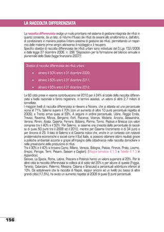 LA RACCOLTA DIFFERENZIATA
La raccolta differenziata svolge un ruolo prioritario nel sistema di gestione integrata dei rifiuti in
quanto consente, da un lato, di ridurre il flusso dei rifiuti da avviare allo smaltimento e, dall’altro,
di condizionare in maniera positiva l’intero sistema di gestione dei rifiuti, permettendo un risparmio delle materie prime vergini attraverso il riciclaggio e il recupero.
Specifici obiettivi di raccolta differenziata dei rifiuti urbani sono individuati dal D.Lgs 152/2006
e dalla legge 27 dicembre 2006, n. 296 “Disposizioni per la formazione del bilancio annuale e
pluriennale dello Stato (legge finanziaria 2007)”:
Obiettivi di raccolta differenziata dei rifiuti urbani:
•	

almeno il 50% entro il 31 dicembre 2009;

•	

almeno il 60% entro il 31 dicembre 2011;

•	

almeno il 65% entro il 31 dicembre 2012.

Le 60 città prese in esame contribuiscono nel 2010 per il 24% al totale della raccolta differenziata a livello nazionale e fanno registrare, in termini assoluti, un valore di oltre 2,7 milioni di
tonnellate.
I maggiori livelli di raccolta differenziata si rilevano a Novara, che si attesta ad una percentuale
vicina al 71%, Salerno supera il 70% (con un aumento di oltre 10 punti percentuali rispetto al
2009), e Trento arriva quasi al 59%. A seguire in ordine percentuale, Udine, Reggio Emilia,
Treviso, Ravenna, Monza, Bergamo, Forlì, Piacenza, Vicenza, Modena, Ancona, Alessandria,
Verona, Rimini, Aosta, Caserta, Ferrara, Bolzano, Parma, Torino, Padova e Brescia con valori
compresi tra il 40% e il 50%. Per Salerno, si osserva una crescita della percentuale di raccolta di quasi 50 punti tra il 2008 ed il 2010, mentre per Caserta l’incremento è di 34 punti e
per Ancona di 25. Il dato di Salerno e di Caserta indica che, anche in un contesto con notevoli
problematiche economiche e sociali come il Sud Italia, si possono ottenere ottimi risultati grazie
a politiche ambientali accorte e grazie all’impegno della cittadinanza nella raccolta domiciliare e
nelle prevenzione della produzione di rifiuti.
Tra il 30% e il 40% si trovano Como, Milano, Venezia, Bologna, Pistoia, Firenze, Prato, Livorno,
Arezzo, Perugia, Terni, Pesaro, Sassari e Cagliari). (Mappa tematica 4.1.3 e Tabella 4.1.3 in
Appendice).
Genova, La Spezia, Roma, Latina, Pescara e Potenza hanno un valore superiore al 20%. Per le
altre città la raccolta differenziata si colloca al di sotto del 20% e per alcune di queste (Foggia,
Taranto, Catanzaro, Palermo, Messina, Catania e Siracusa) a percentuali addirittura inferiori al
10%. Da sottolineare che la raccolta di Napoli, seppur ancora ad un livello più basso di altre
grandi città (17,5%), ha avuto un aumento rispetto al 2009 di quasi 8 punti percentuali.

156

 
