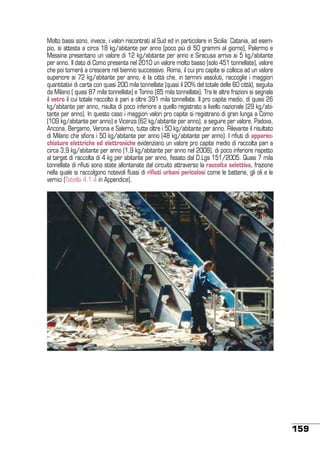 Molto bassi sono, invece, i valori riscontrati al Sud ed in particolare in Sicilia: Catania, ad esempio, si attesta a circa 18 kg/abitante per anno (poco più di 50 grammi al giorno), Palermo e
Messina presentano un valore di 12 kg/abitante per anno e Siracusa arriva ai 5 kg/abitante
per anno. Il dato di Como presenta nel 2010 un valore molto basso (solo 451 tonnellate), valore
che poi tornerà a crescere nel biennio successivo. Roma, il cui pro capite si colloca ad un valore
superiore ai 72 kg/abitante per anno, è la città che, in termini assoluti, raccoglie i maggiori
quantitativi di carta con quasi 200 mila tonnellate (quasi il 20% del totale delle 60 città), seguita
da Milano ( quasi 87 mila tonnellate) e Torino (85 mila tonnellate). Tra le altre frazioni si segnala
il vetro il cui totale raccolto è pari a oltre 391 mila tonnellate. Il pro capite medio, di quasi 26
kg/abitante per anno, risulta di poco inferiore a quello registrato a livello nazionale (29 kg/abitante per anno). In questo caso i maggiori valori pro capite si registrano di gran lunga a Como
(109 kg/abitante per anno) e Vicenza (62 kg/abitante per anno), a seguire per valore, Padova,
Ancona, Bergamo, Verona e Salerno, tutte oltre i 50 kg/abitante per anno. Rilevante il risultato
di Milano che sfiora i 50 kg/abitante per anno (48 kg/abitante per anno). I rifiuti di apparecchiature elettriche ed elettroniche evidenziano un valore pro capite medio di raccolta pari a
circa 3,9 kg/abitante per anno (1,9 kg/abitante per anno nel 2008), di poco inferiore rispetto
al target di raccolta di 4 kg per abitante per anno, fissato dal D.Lgs 151/2005. Quasi 7 mila
tonnellate di rifiuti sono state allontanate dal circuito attraverso la raccolta selettiva, frazione
nella quale si raccolgono notevoli flussi di rifiuti urbani pericolosi come le batterie, gli oli e le
vernici (Tabella 4.1.4 in Appendice).

159

 