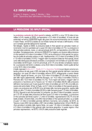 4.2 I RIFIUTI SPECIALI
R. Laraia, G. Aragona, I. Lupica, C. Mariotta, L. Muto
ISPRA – Dipartimento Stato dell’Ambiente e Metrologia Ambientale – Servizio Rifiuti

LA PRODUZIONE DEI RIFIUTI SPECIALI
La produzione nazionale dei rifiuti speciali si attesta, nel 2010, a circa 137,9 milioni di tonnellate (+2,4% rispetto al 2009, corrispondente a 3,2 milioni di tonnellate). A fronte del calo
evidenziato nel biennio 2008-2009 legato alla grave crisi economico-finanziaria che ha investito
il nostro Paese, nel 2010 si assiste ad una limitata ripresa del mercato e dell’industria, in linea
con il contesto generale dell’economia nazionale.
Nel dettaglio, rispetto al 2009, la produzione totale di rifiuti speciali non pericolosi mostra un
incremento in termini quantitativi pari a quasi 3,9 milioni di tonnellate (+3,1%). La produzione di
rifiuti pericolosi evidenzia, invece, un calo percentuale del 6,3%, corrispondente a circa 655 mila
tonnellate. Complessivamente, nel triennio 2008-2010 si registra una riduzione della produzione
di rifiuti speciali di 4,9 milioni di tonnellate (- 3,5%); sia la produzione di rifiuti speciali non pericolosi che quella dei pericolosi subisce un calo, rispettivamente, di 3,3 milioni di tonnellate (-2,5%)
e 1,6 milioni di tonnellate (-14,4%). I maggiori valori di produzione totale dei rifiuti speciali, tenuto
conto della distribuzione del tessuto produttivo, si concentrano nel nord Italia con quasi 80 milioni
di tonnellate nel 2010 (pari, in termini percentuali, al 57,7% circa del dato complessivo nazionale). La produzione del Centro si attesta a circa 25,8 milioni di tonnellate, mentre quella del Sud
a circa 32,5 milioni di tonnellate.
A livello regionale (Grafico 4.2.1, Tabella 4.2.1 in Appendice Tabelle) si può rilevare come la Lombardia produca da sola quasi il 30% del totale dei rifiuti speciali generati dall’intera macroarea
geografica, con quasi 24 milioni di tonnellate nell’anno 2010, analogamente a quanto rilevato
nel 2009, seguita dal Veneto, con circa 16,9 milioni di tonnellate (21,2% della produzione totale delle regioni settentrionali), dall’Emilia Romagna, con 14,3 milioni di tonnellate (16,6%) e
Piemonte oltre 10,9 milioni di tonnellate (13,7%). Tra le regioni del Centro i maggiori valori di
produzione si riscontrano per la Toscana con 12 milioni di tonnellate (46,6% della produzione
dell’intera macroarea) e per il Lazio (quasi 8,2 milioni di tonnellate pari al 31,8% circa della produzione del centro Italia). Al Sud, la Puglia, con 8,7 milioni di tonnellate di rifiuti speciali generati,
mostra una produzione pari al 26,8% circa del totale della macroarea geografica, seguita dalla
Sicilia con oltre 7,3 milioni di tonnellate (22,6%) e dalla Campania (quasi 7,3 milioni di tonnellate,
22,5%). Riguardo ai soli rifiuti pericolosi, la Lombardia, con oltre 2 milioni di tonnellate, concorre
per il 37,2% al totale della produzione del Nord (quasi 5,5 milioni di tonnellate). La produzione
di rifiuti pericolosi del Veneto supera 1,1 milioni di tonnellate, rappresentando il 20,7% circa del
totale prodotto. Al Centro Italia, circa 840 mila tonnellate di rifiuti speciali pericolosi, su un totale
di quasi 1,2 milioni di tonnellate generate dall’intera macroarea, sono prodotte, nel 2010, da
Toscana e Lazio (452 mila tonnellate e 387 mila tonnellate rispettivamente). Al Sud il 58,8% dei
rifiuti pericolosi è prodotto dalla regione Sicilia, con quasi 1,8 milioni di tonnellate su un totale
di 3 milioni di tonnellate di rifiuti generati nella macroarea geografica. In questa regione i rifiuti
pericolosi rappresentano, nel 2010, il 24,2% della produzione totale regionale.

160

 