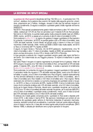 LA GESTIONE DEI RIFIUTI SPECIALI
La gestione dei rifiuti speciali è disciplinata dal D.lgs 152/06 e s.m.i.. In particolare l’art.179,
comma1, stabilisce che la gestione deve avvenire nel rispetto della seguente gerarchia: prevenzione, preparazione per il riutilizzo, riciclaggio, recupero di altro tipo (ad esempio recupero di
energia) e smaltimento. Di seguito si analizzano i quantitativi gestiti a livello regionale nel triennio
2008-2010.
Nel 2010 i rifiuti speciali complessivamente gestiti in Italia ammontano a oltre 141 milioni di tonnellate, costituiti per il 91,6% da rifiuti non pericolosi e per il restante 8,4% da rifiuti pericolosi.
Nel triennio di riferimento, la quantità totale gestita risulta pressoché stabile negli anni 2008 e
2009, mentre, nel 2010, si assiste ad un aumento di oltre 6 milioni di tonnellate (il 4,6%).
Come evidenzia il grafico 4.2.3, la regione che gestisce il maggior quantitativo di rifiuti speciali è
la Lombardia. In particolare, nel 2010, la quantità gestita è pari a 29 milioni di tonnellate, ossia
il 20% del totale nazionale. Il trend rilevato nel periodo preso in esame è in linea con il trend
riscontrato a livello nazionale. Infatti, mentre nel 2008 e 2009 il dato risulta stabile, nel 2010
si rileva un incremento dell’11% rispetto al 2009.
A seguire, le regioni Veneto e Piemonte, che nel 2010 gestiscono, rispettivamente, circa 18
milioni di tonnellate e oltre 11 milioni di tonnellate; rispetto al 2009, tali quantitativi fanno registrare una lieve diminuzione, di circa il 5% in Veneto e dell’ 8,5% in Piemonte.
In linea generale si evidenzia che i maggiori quantitativi vengono gestiti nelle regioni del Nord e
del Centro. Ciò è determinato da una maggiore presenza di impianti di trattamento in queste
macroaree.
Nel nostro Paese il recupero di materia rappresenta la principale forma di gestione. Infatti nel
2010 vengono recuperati circa 102 milioni di tonnellate di rifiuti, corrispondenti al 72% del totale
gestito. Il restante 28%, circa 40 milioni di tonnellate, è avviato a operazioni di smaltimento
(grafico 4.2.3 e tabella 4.2.5 in Appendice).
Come evidenziato, la Lombardia è la regione che gestisce i maggiori quantitativi di rifiuti speciali,
in particolare risulta che recupera il 17% del totale nazionale gestito, ovvero circa 24 milioni di
tonnellate; di queste, circa 9 milioni di tonnellate sono rifiuti inorganici, costituiti essenzialmente
da rifiuti derivanti dall’attività di costruzione e demolizione (oltre 6 milioni di tonnellate), oltre 5
milioni di tonnellate sono rifiuti metallici e 4,8 milioni di tonnellate sono i rifiuti organici. Merita
evidenziare che nel triennio si assiste a un aumento progressivo dei quantitativi avviati a recupero, nel 2010, si rileva un incremento del 20%, rispetto al 2008. In tema di smaltimento risulta
invece che la Lombardia smaltisce solo il 4% del totale nazionale, circa 5,2 milioni di tonnellate.
Anche per le regioni Veneto e Piemonte, rilevanti sono i quantitativi recuperati, per la prima del
13,3% (circa 14 milioni di tonnellate) del totale nazionale recuperato, per la seconda dell’8,8% (
circa 9 milioni di tonnellate). I quantitativi avviati a smaltimento, invece, sono 4 milioni di tonnellate (10% del totale smaltito) e circa 3 milioni (6,6% del totale smaltito).
Si evidenzia che il totale gestito comprende anche i quantitativi di rifiuti avviati a deposito preliminare (D15)  e alla messa in riserva (R13). Tale approccio metodologico può portare ad una
sovrastima dei quantitativi gestiti nell’anno di riferimento trattandosi di operazioni intermedie;
viceversa, escluderli conduce ad una sottostima, in particolar modo per quanto attiene all’operazione di messa in riserva che, in base alla normativa vigente sulle procedure semplificate  (DM 5
febbraio 1998), è utilizzata per identificare vere e proprie operazioni di recupero.

164

 