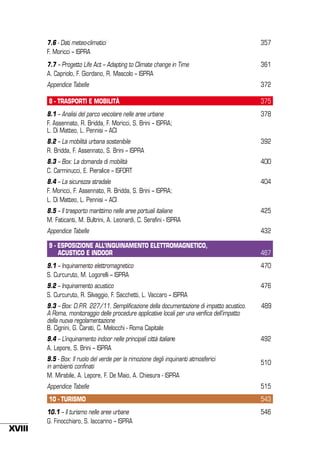7.6 - Dati meteo-climatici
F. Moricci – ISPRA

357

7.7 – Progetto Life Act – Adapting to Climate change in Time
A. Capriolo, F. Giordano, R. Mascolo – ISPRA

361

Appendice Tabelle

372

8 - TRASPORTI E MOBILITÀ

375

8.1 – Analisi del parco veicolare nelle aree urbane
F. Assennato, R. Bridda, F. Moricci, S. Brini – ISPRA;
L. Di Matteo, L. Pennisi – ACI

378

8.2 – La mobilità urbana sostenibile
R. Bridda, F. Assennato, S. Brini – ISPRA

392

8.3 – Box: La domanda di mobilità
C. Carminucci, E. Pieralice – ISFORT

400

8.4 – La sicurezza stradale
F. Moricci, F. Assennato, R. Bridda, S. Brini – ISPRA;
L. Di Matteo, L. Pennisi – ACI

404

8.5 – Il trasporto marittimo nelle aree portuali italiane
M. Faticanti, M. Bultrini, A. Leonardi, C. Serafini - ISPRA

425

Appendice Tabelle

432

9 - ESPOSIZIONE ALL’INQUINAMENTO ELETTROMAGNETICO,
ACUSTICO E INDOOR

467

9.1 – Inquinamento elettromagnetico
S. Curcuruto, M. Logorelli – ISPRA

470

9.2 – Inquinamento acustico
S. Curcuruto, R. Silvaggio, F. Sacchetti, L. Vaccaro – ISPRA

476

9.3 – Box: D.P.R. 227/11. Semplificazione della documentazione di impatto acustico.
a Roma, monitoraggio delle procedure applicative locali per una verifica dell’impatto
della nuova regolamentazione
B. Cignini, G. Carati, C. Melocchi - Roma Capitale

489

9.4 – L’inquinamento indoor nelle principali città italiane
A. Lepore, S. Brini – ISPRA

492

9.5 - Box: Il ruolo del verde per la rimozione degli inquinanti atmosferici
in ambienti confinati
M. Mirabile, A. Lepore, F. De Maio, A. Chiesura - ISPRA

510

Appendice Tabelle
10 - TURISMO

XVIII

515
543

10.1 – Il turismo nelle aree urbane
G. Finocchiaro, S. Iaccarino – ISPRA

546

 