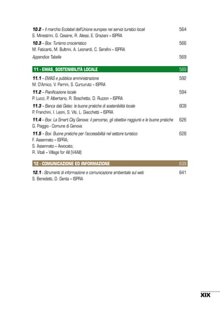 10.2 – Il marchio Ecolabel dell’Unione europea nei servizi turistici locali
S. Minestrini, G. Cesarei, R. Alessi, E. Graziani – ISPRA

564

10.3 – Box: Turismo crocieristico
M. Faticanti, M. Bultrini, A. Leonardi, C. Serafini – ISPRA

566

Appendice Tabelle

569

11 - EMAS, SOSTENIBILITÀ LOCALE

589

11.1 – Emas e pubblica amministrazione
M. D’Amico, V. Parrini, S. Curcuruto – ISPRA

592

11.2 – Pianificazione locale
P. Lucci, P. Albertario, R. Boschetto, D. Ruzzon – ISPRA

594

11.3 – Banca dati Gelso: le buone pratiche di sostenibilità locale
P. Franchini, I. Leoni, S. Viti, L. Giacchetti – ISPRA

609

11.4 – Box: La Smart City Genova: il percorso, gli obiettivi raggiunti e le buone pratiche
G. Piaggio - Comune di Genova

626

11.5 – Box: Buone pratiche per l’accessibilità nel settore turistico
F. Assennato – ISPRA;
S. Assennato – Avvocato;
R. Vitali – Village for All (V4All)

628

12 - COMUNICAZIONE ED INFORMAZIONE

639

12.1 - Strumenti di informazione e comunicazione ambientale sul web
S. Benedetti, D. Genta – ISPRA

641

XIX

 