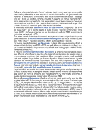 Nelle aree urbanizzate la tematica “acque” continua a rivestire una grande importanza considerate tutte le problematiche ad esse associate: il corretto funzionamento e la gestione della rete
fognaria e di distribuzione, lo smaltimento delle acque di dilavamento delle strade, i fabbisogni
idrici per i diversi usi, eccetera. Pertanto, in questo IX Rapporto si è ritenuto importante riproporre, aggiornandoli, i paragrafi che, nelle scorse edizioni, riguardavano i consumi d’acqua per
uso domestico e le perdite di rete, i sistemi di depurazione e collettamento delle acque reflue
urbane e il contributo inerente la qualità delle acque di balneazione.
In riferimento all’indicatore consumo di acqua per uso domestico, si riportano i dati ISTAT
dal 2000 al 2011 per le 60 città oggetto di studio di questo Rapporto: confrontando il valore
medio del 2011 dell’acqua consumata per uso domestico con quello del 2000, si riscontra una
diminuzione pari a circa il 14,5%.
È da notare come la diminuzione di consumo di acqua per uso domestico dipenda solo in piccola
parte dall’adozione di misure di razionalizzazione nell’erogazione dell’acqua. Misure di questo
tipo, infatti, nel 2011 riguardano soltanto 3 città tra quelle oggetto del Rapporto.
Per quanto riguarda l’indicatore perdite di rete, in attesa della nuova pubblicazione ISTAT si
integrano i dati riferiti agli anni 2005 e 2008 con quelli delle nuove città inserite nel Rapporto e,
per una visione di insieme, si riportano anche quelli delle altre città aggregati a livello di Ambito
Territoriale Ottimale (ATO).
In relazione ai sistemi di collettamento e depurazione, gli ambienti urbani considerati presentano differenti schemi fognario depurativi, che riflettono le caratteristiche del tessuto urbano e
che non possono prescindere dalla consistenza del carico organico prodotto e della sensibilità
delle aree recipienti. In particolare, per illustrare il grado di adeguatezza dei sistemi fognariodepurativi alla normativa nazionale e comunitaria, sono stati ritenuti significativi gli indicatori:
carico generato dell’agglomerato (espresso in abitanti equivalenti); carico convogliato in reti
fognarie (espresso in percentuale); carico trattato dai sistemi di depurazione (espresso in
percentuale); conformità degli scarichi alle norme di emissione.
La percentuale di acque reflue prodotte nel tessuto urbano convogliate in rete fognaria e depurate risulta piuttosto elevata in gran parte delle città prese in esame. In Quanto poi alla conformità
degli scarichi alle norme di emissione, sono risultate conformi 42 delle 60 città considerate. Il
quadro di sintesi rappresentato è aggiornato al 31 dicembre 2009.
Il tema delle acque di balneazione si focalizza sul controllo e sulla gestione che, a partire dalla
stagione balneare 2010, hanno seguito le nuove regole stabilite dalla recente Direttiva europea
2006/7/CE, recepita nell’ordinamento italiano con il D.Lgs. 30 maggio 2008, n. 116, al quale
è seguito il Decreto attuativo 30 marzo 2010. Il paragrafo mette in evidenza che nella maggior
parte delle province costiere le acque di balneazione hanno una buona qualità, in quanto presentano valori di percentuale di conformità ai valori limite della normativa superiori al 90%. Inoltre, è
stata messa in evidenza la presenza della microalga bentonica potenzialmente tossica Ostreopsis
cf. ovata, le cui fioriture possono costituire un potenziale rischio sanitario ed ambientale da segnalare nel profilo delle acque di balneazione ai sensi del DM 30 marzo 2010.

185

 