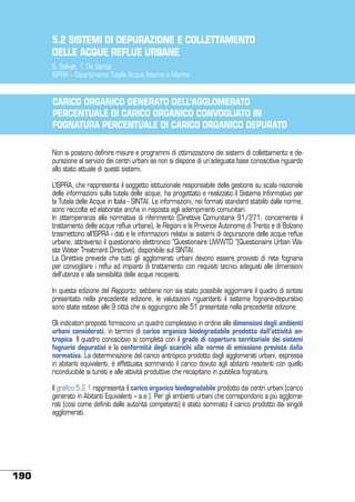 5.2 SISTEMI DI DEPURAZIONE E COLLETTAMENTO
DELLE ACQUE REFLUE URBANE 	
S. Salvati, T. De Santis
ISPRA – Dipartimento Tutela Acque Interne e Marine

CARICO ORGANICO GENERATO DELL’AGGLOMERATO
PERCENTUALE DI CARICO ORGANICO CONVOGLIATO IN
FOGNATURA PERCENTUALE DI CARICO ORGANICO DEPURATO
Non si possono definire misure e programmi di ottimizzazione dei sistemi di collettamento e depurazione al servizio dei centri urbani se non si dispone di un’adeguata base conoscitiva riguardo
allo stato attuale di questi sistemi.
L’ISPRA, che rappresenta il soggetto istituzionale responsabile della gestione su scala nazionale
delle informazioni sulla tutela delle acque, ha progettato e realizzato il Sistema Informativo per
la Tutela delle Acque in Italia - SINTAI. Le informazioni, nei formati standard stabiliti dalle norme,
sono raccolte ed elaborate anche in risposta agli adempimenti comunitari.
In ottemperanza alla normativa di riferimento (Direttiva Comunitaria 91/271, concernente il
trattamento delle acque reflue urbane), le Regioni e le Province Autonome di Trento e di Bolzano
trasmettono all’ISPRA i dati e le informazioni relativi ai sistemi di depurazione delle acque reflue
urbane, attraverso il questionario elettronico “Questionaire UWWTD “(Questionaire Urban Waste Water Treatment Directive), disponibile sul SINTAI.
La Direttiva prevede che tutti gli agglomerati urbani devono essere provvisti di rete fognaria
per convogliare i reflui ad impianti di trattamento con requisiti tecnici adeguati alle dimensioni
dell’utenza e alla sensibilità delle acque recipienti.
In questa edizione del Rapporto, sebbene non sia stato possibile aggiornare il quadro di sintesi
presentato nella precedente edizione, le valutazioni riguardanti il sistema fognario-depurativo
sono state estese alle 9 città che si aggiungono alle 51 presentate nella precedente edizione.
Gli indicatori proposti forniscono un quadro complessivo in ordine alle dimensioni degli ambienti
urbani considerati, in termini di carico organico biodegradabile prodotto dall’attività antropica. Il quadro conoscitivo si completa con il grado di copertura territoriale dei sistemi
fognario depurativi e la conformità degli scarichi alle norme di emissione previste dalla
normativa. La determinazione del carico antropico prodotto dagli agglomerati urbani, espressa
in abitanti equivalenti, è effettuata sommando il carico dovuto agli abitanti residenti con quello
riconducibile ai turisti e alle attività produttive che recapitano in pubblica fognatura.
Il grafico 5.2.1 rappresenta il carico organico biodegradabile prodotto dai centri urbani (carico
generato in Abitanti Equivalenti – a.e.). Per gli ambienti urbani che corrispondono a più agglomerati (così come definiti dalle autorità competenti) è stato sommato il carico prodotto dai singoli
agglomerati.

190

 