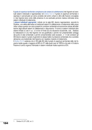 Il grado di copertura territoriale complessivo dei sistemi di collettamento (reti fognarie ed eventuali sistemi individuali) è rappresentato nel Grafico 5.2.3. Il grado di copertura territoriale è
espresso in percentuale sul carico prodotto dal centro urbano e oltre alla frazione convogliata
in rete fognaria tiene conto della presenza di una eventuale porzione residua indirizzata verso
sistemi individuali di trattamento.
I sistemi individuali appropriati, indicati con la sigla IAS, devono rappresentare, secondo la
Direttiva, una valida alternativa ai tradizionali sistemi di collettamento e trattamento delle acque
reflue urbane quando non sono presenti le condizioni ambientali ed economiche idonee all’installazione degli abituali sistemi di collettamento e depurazione. Il ricorso ai sistemi individuali deve
essere limitato ai casi in cui ci si trovi di fronte ad una situazione eccezionale, cioè , «laddove
la realizzazione di una rete fognaria non sia giustificata o perché non presenterebbe vantaggi
dal punto di vista ambientale o perché comporterebbe costi eccessivi...»1. In tali condizioni gli
IAS devono essere in grado di garantire lo stesso livello di protezione ambientale che si avrebbe
attraverso una tradizionale rete fognaria con rispettivo impianto di trattamento.
Il Grafico 5.2.3 evidenzia che in 54 delle 60 città il grado di copertura territoriale delle reti fognarie risulta uguale o maggiore al 90% (in 21 delle quali è pari al 100%) e che solo in 9 città la
frazione di carico organico indirizzata in sistemi individuali risulta superiore al 5%.

194

1	

Direttiva 91/271/CEE, art. 3.

 