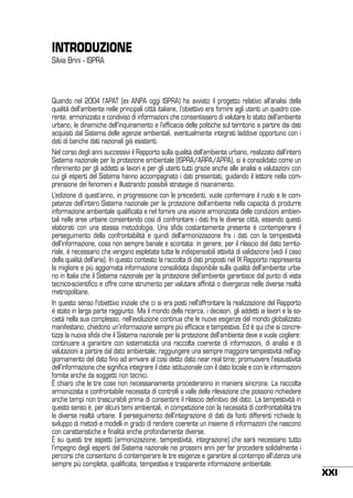 INTRODUZIONE
Silvia Brini - ISPRA

Quando nel 2004 l’APAT (ex ANPA oggi ISPRA) ha avviato il progetto relativo all’analisi della
qualità dell’ambiente nelle principali città italiane, l’obiettivo era fornire agli utenti un quadro coerente, armonizzato e condiviso di informazioni che consentissero di valutare lo stato dell’ambiente
urbano, le dinamiche dell’inquinamento e l’efficacia delle politiche sul territorio a partire dai dati
acquisiti dal Sistema delle agenzie ambientali, eventualmente integrati laddove opportuno con i
dati di banche dati nazionali già esistenti.
Nel corso degli anni successivi il Rapporto sulla qualità dell’ambiente urbano, realizzato dall’intero
Sistema nazionale per la protezione ambientale (ISPRA/ARPA/APPA), si è consolidato come un
riferimento per gli addetti ai lavori e per gli utenti tutti grazie anche alle analisi e valutazioni con
cui gli esperti del Sistema hanno accompagnato i dati presentati, guidando il lettore nella comprensione dei fenomeni e illustrando possibili strategie di risanamento.
L’edizione di quest’anno, in progressione con le precedenti, vuole confermare il ruolo e le competenze dell’intero Sistema nazionale per la protezione dell’ambiente nella capacità di produrre
informazione ambientale qualificata e nel fornire una visione armonizzata delle condizioni ambientali nelle aree urbane consentendo così di confrontare i dati fra le diverse città, essendo questi
elaborati con una stessa metodologia. Una sfida costantemente presente è contemperare il
perseguimento della confrontabilità e quindi dell’armonizzazione fra i dati con la tempestività
dell’informazione, cosa non sempre banale e scontata: in genere, per il rilascio del dato territoriale, è necessario che vengano espletate tutte le indispensabili attività di validazione (vedi il caso
della qualità dell’aria). In questo contesto la raccolta di dati proposti nel IX Rapporto rappresenta
la migliore e più aggiornata informazione consolidata disponibile sulla qualità dell’ambiente urbano in Italia che il Sistema nazionale per la protezione dell’ambiente garantisce dal punto di vista
tecnico-scientifico e offre come strumento per valutare affinità o divergenze nelle diverse realtà
metropolitane.
In questo senso l’obiettivo iniziale che ci si era posti nell’affrontare la realizzazione del Rapporto
è stato in larga parte raggiunto. Ma il mondo della ricerca, i decisori, gli addetti ai lavori e la società nella sua complesso. nell’evoluzione continua che le nuove esigenze del mondo globalizzato
manifestano, chiedono un’informazione sempre più efficace e tempestiva. Ed è qui che si concretizza la nuova sfida che il Sistema nazionale per la protezione dell’ambiente deve e vuole cogliere:
continuare a garantire con sistematicità una raccolta coerente di informazioni, di analisi e di
valutazioni a partire dal dato ambientale; raggiungere una sempre maggiore tempestività nell’aggiornamento del dato fino ad arrivare al così detto dato near real time; promuovere l’esaustività
dell’informazione che significa integrare il dato istituzionale con il dato locale e con le informazioni
fornite anche da soggetti non tecnici.
È chiaro che le tre cose non necessariamente procederanno in maniera sincrona. La raccolta
armonizzata e confrontabile necessita di controlli a valle della rilevazione che possono richiedere
anche tempi non trascurabili prima di consentire il rilascio definitivo del dato. La tempestività in
questo senso è, per alcuni temi ambientali, in competizione con la necessità di confrontabilità tra
le diverse realtà urbane. Il perseguimento dell’integrazione di dati da fonti differenti richiede lo
sviluppo di metodi e modelli in grado di rendere coerente un insieme di informazioni che nascono
con caratteristiche e finalità anche profondamente diverse.
È su questi tre aspetti (armonizzazione, tempestività, integrazione) che sarà necessario tutto
l’impegno degli esperti del Sistema nazionale nei prossimi anni per far procedere solidalmente i
percorsi che consentono di contemperare le tre esigenze e garantire al contempo all’utenza una
sempre più completa, qualificata, tempestiva e trasparente informazione ambientale.

XXI

 