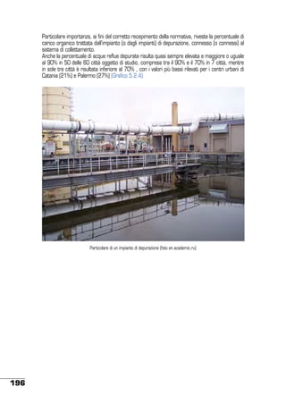 Particolare importanza, ai fini del corretto recepimento della normativa, riveste la percentuale di
carico organico trattata dall’impianto (o dagli impianti) di depurazione, connesso (o connessi) al
sistema di collettamento.
Anche la percentuale di acque reflue depurate risulta quasi sempre elevata e maggiore o uguale
al 90% in 50 delle 60 città oggetto di studio, compresa tra il 90% e il 70% in 7 città, mentre
in sole tre città è risultata inferiore al 70% , con i valori più bassi rilevati per i centri urbani di
Catania (21%) e Palermo (27%) (Grafico 5.2.4).

Particolare di un impianto di depurazione (foto en.academic.ru)

196

 