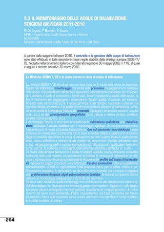5.3 IL MONITORAGGIO DELLE ACQUE DI BALNEAZIONE:
STAGIONI BALNEARI 2011-2012
R. De Angelis, P. Borrello, E. Spada
ISPRA – Dipartimento Tutela Acque Interne e Marine
M. Scopelliti
Ministero dell’Ambiente e della Tutela del Territorio e del Mare

A partire dalla stagione balneare 2010, il controllo e la gestione delle acque di balneazione
sono stati effettuati in Italia secondo le nuove regole stabilite dalla direttiva europea 2006/7/
CE, recepita nell’ordinamento italiano con il decreto legislativo 30 maggio 2008, n.116, al quale
è seguito il decreto attuativo 30 marzo 2010.
La Direttiva 2006/7/CE e le nuove norme in tema di acque di balneazione
La Direttiva 2006/7/CE introduce un nuovo approccio per la tutela della salute del bagnante,
basato non soltanto sul monitoraggio ma anche sulla previsione dei peggioramenti qualitativi
delle acque, che potrebbero comportare esposizioni potenzialmente pericolose per il bagnante. L’obiettivo è quello di conoscere a fondo tutti i fattori impattanti la qualità delle acque, al
fine di intervenire per raggiungere o preservare la “buona” qualità, riducendo, per esempio,
l’impatto delle attività antropiche. Il raggiungimento di tale obiettivo è possibile mediante una
specifica attività conoscitiva e di analisi del territorio limitrofo all’acqua di balneazione, considerando anche le informazioni relative alle pressioni (tipologia e dimensione scarichi, uso del
suolo, ecc.) ed alle caratteristiche geografiche (corsi d’acqua e relativa portata, piovosità,
caratteristiche geologiche, ecc.).
Il monitoraggio rimane lo strumento principale per la valutazione qualitativa e la classificazione dell’acqua. L’attuale disciplina per il monitoraggio stabilisce un campionamento meno
frequente (uno al mese) e focalizza l’attenzione su due soli parametri microbiologici, ossia
Enterococchi intestinali ed Escherichia coli. In base ai risultati relativi a quattro anni di monitoraggio è possibile classificare le acque di balneazione secondo quattro classi di qualità (eccellente, buono, sufficiente e scarso). A tale giudizio non concorrono i risultati dell’attività conoscitiva, né tantomeno quelli di monitoraggi specifici volti allo studio di un particolare fenomeno
come, per es. la presenza di microalghe potenzialmente tossiche (Ostreopsis cf. ovata).
La finalità della direttiva balneazione è quella di tutelare la salute umana attraverso un’attenta
analisi dei rischi che possano compromettere la fruibilità di un’acqua di balneazione. In relazione a ciò assume un’importanza essenziale la redazione del profilo dell’acqua di balneazione. Attraverso questo strumento viene effettuata l’analisi ambientale, volta principalmente
all’individuazione di fonti di inquinamento quali potenziali rischi per la salute umana e per
l’ecosistema acquatico. In particolare, se nel profilo viene riportato che un’acqua è soggetta
alla proliferazione di specie algali potenzialmente tossiche, le autorità competenti devono
istituire un monitoraggio adeguato per il controllo del fenomeno.
Se da un lato i risultati di questi monitoraggi non contribuiscono alla classificazione dell’acqua,
dall’altro risultano un importante strumento di gestione per tutelare i bagnanti e nello stesso
tempo per attuare le adeguate misure di gestione necessarie per il raggiungimento o il mantenimento del buono stato ambientale. Inoltre, rappresentano una base conoscitiva per fornire
informazioni chiare sulla situazione senza creare allarmismi che potrebbero compromettere
la fruibilità turistica di un’area.

204

 