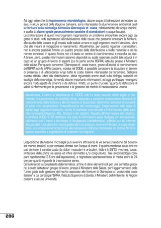 Ad oggi, oltre che da inquinamento microbiologico, alcune acque di balneazione del nostro paese, in alcuni periodi della stagione balneare, sono interessate da due fenomeni ambientali quali
la fioritura della microalga bentonica Ostreopsis cf. ovata, relativamente alle acque marine,
e quella di alcune specie potenzialmente tossiche di cianobatteri in acque lacustri.
La proliferazione di questi microrganismi rappresenta un problema ambientale ancora oggi oggetto di studi, volti soprattutto all’individuazione delle cause che possano innescare la fioritura,
allo studio delle tossine e gli impatti sulla salute umana e sugli organismi marini bentonici, oltre
che alle misure di mitigazione e risanamento. Attualmente, per quanto riguarda i cianobatteri,
non è ancora possibile fornire un quadro preciso della distribuzione a livello nazionale e dei fenomeni connessi, in quanto finora non c’è stato un centro di coordinamento e raccolta dei dati.
A breve, però, queste informazioni saranno disponibili su scala nazionale poiché tale attività è in
capo ad un gruppo di lavoro di esperti (cui fa parte anche l’ISPRA) istituito presso il Ministero
della salute. Per quanto concerne l’Ostreopsis cf. ovata invece, grazie all’attività di coordinamento
dell’ISPRA con le ARPA costiere, iniziata nel 2006, è possibile conoscere la situazione in termini
di presenza e di abbondanza lungo tutte le coste italiane interessate dal fenomeno. Sebbene
questa attività, oltre alla distribuzione, abbia riguardato anche studi sulla biologia, tossicità ed
ecologia della microalga, fornendo alcune importanti informazioni, ad oggi purtroppo rimangono
ancora molti aspetti da chiarire o da definire. Infatti, un punto cruciale riguarda la definizione di
valori di riferimento per la prevenzione e la gestione del rischio di intossicazione umana.
Attualmente, il valore di abbondanza di 10000 cell/l è stato assunto come soglia di riferimento. Il superamento del suddetto limite, associato a condizioni meteomarine favorevoli al
mantenimento della fioritura e alla formazione di bioaerosol, determina l’adozione di una serie
di azioni che comprendono: l’intensificazione del monitoraggio, l’osservazione dello stato di
salute degli organismi bentonici, anche di interesse commerciale e l’informazione delle autorità competenti (Regione, ASL, Sindaci) e dei cittadini. Rispetto all’informazione del cittadino,
la direttiva 2006/7/CE stabilisce che tutte le informazioni siano divulgate con tempestività,
utilizzando tutti i mezzi e tecnologie di divulgazione (cartellonistica, bollettini sui siti internet
istituzionale). Una ulteriore misura gestionale a cui possono ricorrere i Sindaci, a scopo cautelativo, è la sospensione temporanea alla balneazione dell’area interessata da intensa fioritura
spesso associata a segnalazioni di malesseri nei bagnanti.
L’esposizione alle tossine microalgali può avvenire attraverso le vie aeree (inalazione del bioaerosol marino tossico) o per contatto diretto con l’acqua di mare. Il quadro morboso acuto che ne
può derivare è caratterizzato da dolori muscolari e articolari, febbre (>38°C), rinorrea, tosse,
irritazione delle prime vie aeree ed infine dermatite e/o congiuntivite. Tale sintomatologia compare rapidamente (2-6 ore dall’esposizione), e regredisce spontaneamente in media entro le 24
ore per quanto riguarda la trasmissione aerea.
Considerando la complessità della tematica, al fine di dare elementi utili per una corretta gestione, è stato istituito un gruppo di lavoro, presso il Ministero della Salute, per l’aggiornamento delle
“Linee guida sulla gestione del rischio associato alle fioriture di Ostreopsis cf. ovata nelle coste
italiane” a cui partecipa l’ISPRA, l’Istituto Superiore di Sanità, il Ministero dell’Ambiente, le Regioni
costiere e alcune Università.

206

 