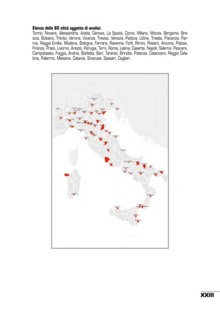 Elenco delle 60 città oggetto di analisi:
Torino, Novara, Alessandria, Aosta, Genova, La Spezia, Como, Milano, Monza, Bergamo, Brescia, Bolzano, Trento, Verona, Vicenza, Treviso, Venezia, Padova, Udine, Trieste, Piacenza, Parma, Reggio Emilia, Modena, Bologna, Ferrara, Ravenna, Forlì, Rimini, Pesaro, Ancona, Pistoia,
Firenze, Prato, Livorno, Arezzo, Perugia, Terni, Roma, Latina, Caserta, Napoli, Salerno, Pescara,
Campobasso, Foggia, Andria, Barletta, Bari, Taranto, Brindisi, Potenza, Catanzaro, Reggio Calabria, Palermo, Messina, Catania, Siracusa, Sassari, Cagliari.

!

XXIII

 