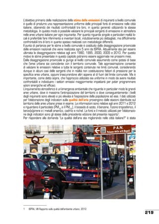 L’obiettivo primario della realizzazione della stima delle emissioni di inquinanti a livello comunale
è quello di produrre una rappresentazione uniforme delle principali fonti di emissione nelle città
italiane, ottenendo dei risultati confrontabili tra loro, in quanto generati utilizzando la stessa
metodologia. In questo modo è possibile valutare le principali sorgenti di emissione in atmosfera
nelle aree urbane italiane per ogni inquinante. Per quanto riguarda singole e particolari realtà locali è preferibile fare riferimento a inventari locali, indubbiamente più dettagliati, ma difficilmente
confrontabili tra di loro in quanto spesso realizzati con metodologie differenti.
Il punto di partenza per le stime a livello comunale è costituito dalla disaggregazione provinciale
delle emissioni nazionali che viene realizzata ogni 5 anni da ISPRA. Attualmente sta per essere
ultimata la disaggregazione relativa agli anni 1990, 1995, 2000, 2005 e 2010. Per questo
motivo le stime presentate in questo capitolo potranno essere aggiornate nei prossimi mesi.
Dalla disaggregazione provinciale si giunge al livello comunale assumendo come ipotesi di base
che l’area urbana sia coincidente con il territorio comunale. Tale approssimazione consente
di valutare le emissioni relative a tutte le sorgenti contenute nei limiti comunali, considerando
dunque in alcuni casi delle sorgenti che in realtà non costituiscono fattori di pressione per la
specifica area urbana, oppure trascurandone altri appena al di fuori del limite comunale. Ma è
importante, come detto sopra, che l’approccio utilizzato sia uniforme in modo da avere risultati
confrontabili e individuare i settori emissivi maggiormente impattanti per poter programmare
azioni sinergiche ed efficaci.
L’inquinamento atmosferico è un’emergenza ambientale che riguarda in particolar modo le grandi
aree urbane, dove è massima l’antropizzazione del territorio e dove conseguentemente i livelli
degli inquinanti sono elevati e più elevata è l’esposizione della popolazione ad essi. I dati utilizzati
per l’elaborazione degli indicatori sulla qualità dell’aria provengono dalle stazioni distribuite sul
territorio delle aree urbane prese in esame. Le informazioni sono relative agli anni 2011 e 2012
e riguardano il particolato (PM10 e il PM2.5), il biossido di azoto, il benzene, l’ozono troposferico, il
benzo(a)pirene e i metalli arsenico, cadmio e nichel. Le fonti e il metodo utilizzati per l’elaborazione degli indicatori sono gli stessi della precedente edizione del presente rapporto1.
Per rispondere alla domanda “La qualità dell’aria sta migliorando nelle città italiane?” è stata

1	

ISPRA, VIII Rapporto sulla qualità dell’ambiente urbano, 2012.

219

 