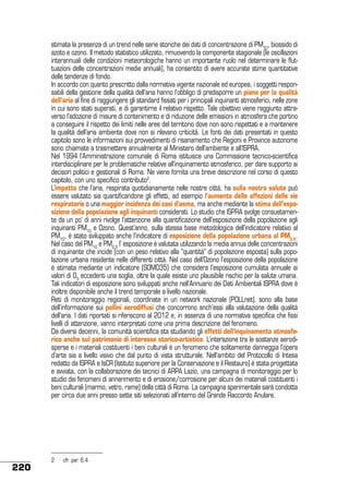 stimata la presenza di un trend nelle serie storiche dei dati di concentrazione di PM10, biossido di
azoto e ozono. Il metodo statistico utilizzato, rimuovendo la componente stagionale (le oscillazioni
interannuali delle condizioni meteorologiche hanno un importante ruolo nel determinare le fluttuazioni delle concentrazioni medie annuali), ha consentito di avere accurate stime quantitative
delle tendenze di fondo.
In accordo con quanto prescritto dalla normativa vigente nazionale ed europea, i soggetti responsabili della gestione della qualità dell’aria hanno l’obbligo di predisporre un piano per la qualità
dell’aria al fine di raggiungere gli standard fissati per i principali inquinanti atmosferici, nelle zone
in cui sono stati superati, e di garantirne il relativo rispetto. Tale obiettivo viene raggiunto attraverso l’adozione di misure di contenimento e di riduzione delle emissioni in atmosfera che portino
a conseguire il rispetto dei limiti nelle aree del territorio dove non sono rispettati e a mantenere
la qualità dell’aria ambiente dove non si rilevano criticità. Le fonti dei dati presentati in questo
capitolo sono le informazioni sui provvedimenti di risanamento che Regioni e Province autonome
sono chiamate a trasmettere annualmente al Ministero dell’ambiente e all’ISPRA.
Nel 1994 l’Amministrazione comunale di Roma istituisce una Commissione tecnico-scientifica
interdisciplinare per le problematiche relative all’inquinamento atmosferico, per dare supporto ai
decisori politici e gestionali di Roma. Ne viene fornita una breve descrizione nel corso di questo
capitolo, con uno specifico contributo2.
L’impatto che l’aria, respirata quotidianamente nelle nostre città, ha sulla nostra salute può
essere valutato sia quantificandone gli effetti, ad esempio l’aumento delle affezioni delle vie
respiratorie o una maggior incidenza dei casi d’asma, ma anche mediante la stima dell’esposizione della popolazione agli inquinanti considerati. Lo studio che ISPRA svolge consuetamente da un po’ di anni rivolge l’attenzione alla quantificazione dell’esposizione della popolazione agli
inquinanti PM10 e Ozono. Quest’anno, sulla stessa base metodologica dell’indicatore relativo al
PM10, è stato sviluppato anche l’indicatore di esposizione della popolazione urbana al PM2.5.
Nel caso del PM10 e PM2.5 l’ esposizione è valutata utilizzando la media annua delle concentrazioni
di inquinante che incide (con un peso relativo alla “quantità” di popolazione esposta) sulla popolazione urbana residente nelle differenti città. Nel caso dell’Ozono l’esposizione della popolazione
è stimata mediante un indicatore (SOMO35) che considera l’esposizione cumulata annuale ai
valori di O3 eccedenti una soglia, oltre la quale esiste uno plausibile rischio per la salute umana.
Tali indicatori di esposizione sono sviluppati anche nell’Annuario dei Dati Ambientali ISPRA dove è
inoltre disponibile anche il trend temporale a livello nazionale.
Reti di monitoraggio regionali, coordinate in un network nazionale (POLLnet), sono alla base
dell’informazione sui pollini aerodiffusi che concorrono anch’essi alla valutazione della qualità
dell’aria. I dati riportati si riferiscono al 2012 e, in assenza di una normativa specifica che fissi
livelli di attenzione, vanno interpretati come una prima descrizione del fenomeno.
Da diversi decenni, la comunità scientifica sta studiando gli effetti dell’inquinamento atmosferico anche sul patrimonio di interesse storico-artistico. L’interazione tra le sostanze aerodisperse e i materiali costituenti i beni culturali è un fenomeno che solitamente danneggia l’opera
d’arte sia a livello visivo che dal punto di vista strutturale. Nell’ambito del Protocollo di Intesa
redatto da ISPRA e IsCR (Istituto superiore per la Conservazione e il Restauro) è stata progettata
e avviata, con la collaborazione dei tecnici di ARPA Lazio, una campagna di monitoraggio per lo
studio dei fenomeni di annerimento e di erosione/corrosione per alcuni dei materiali costituenti i
beni culturali (marmo, vetro, rame) della città di Roma. La campagna sperimentale sarà condotta
per circa due anni presso sette siti selezionati all’interno del Grande Raccordo Anulare.

220

2	

cfr. par. 6.4

 