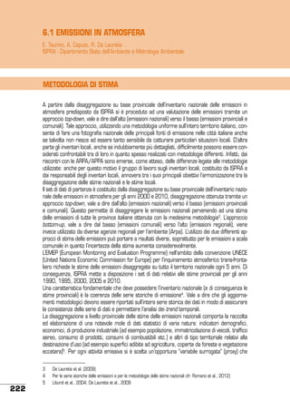 6.1 EMISSIONI IN ATMOSFERA
E. Taurino, A. Caputo, R. De Lauretis
ISPRA - Dipartimento Stato dell’Ambiente e Metrologia Ambientale

METODOLOGIA DI STIMA
A partire dalla disaggregazione su base provinciale dell’inventario nazionale delle emissioni in
atmosfera predisposto da ISPRA si è proceduto ad una valutazione delle emissioni tramite un
approccio top-down, vale a dire dall’alto (emissioni nazionali) verso il basso (emissioni provinciali e
comunali). Tale approccio, utilizzando una metodologia uniforme sull’intero territorio italiano, consente di fare una fotografia nazionale delle principali fonti di emissione nelle città italiane anche
se talvolta non riesce ad essere tanto sensibile da catturare particolari situazioni locali. D’altra
parte gli inventari locali, anche se indubbiamente più dettagliati, difficilmente possono essere considerati confrontabili tra di loro in quanto spesso realizzati con metodologie differenti. Infatti, dai
riscontri con le ARPA/APPA sono emerse, come atteso, delle differenze legate alle metodologie
utilizzate: anche per questo motivo il gruppo di lavoro sugli inventari locali, costituito da ISPRA e
dai responsabili degli inventari locali, annovera tra i suoi principali obiettivi l’armonizzazione tra la
disaggregazione delle stime nazionali e le stime locali.
Il set di dati di partenza è costituito dalla disaggregazione su base provinciale dell’inventario nazionale delle emissioni in atmosfera per gli anni 2000 e 2010, disaggregazione ottenuta tramite un
approccio top-down, vale a dire dall’alto (emissioni nazionali) verso il basso (emissioni provinciali
e comunali). Questo permette di disaggregare le emissioni nazionali pervenendo ad una stima
delle emissioni di tutte le province italiane ottenuta con la medesima metodologia3. L’approccio
bottom-up, vale a dire dal basso (emissioni comunali) verso l’alto (emissioni regionali), viene
invece utilizzato da diverse agenzie regionali per l’ambiente (Arpa). L’utilizzo dei due differenti approcci di stima delle emissioni può portare a risultati diversi, soprattutto per le emissioni a scala
comunale in quanto l’incertezza della stima aumenta considerevolmente.
L’EMEP (European Monitoring and Evaluation Programme) nell’ambito della convenzione UNECE
(United Nations Economic Commission for Europe) per l’inquinamento atmosferico trans-frontaliero richiede le stime delle emissioni disaggregate su tutto il territorio nazionale ogni 5 anni. Di
conseguenza, ISPRA mette a disposizione i set di dati relativi alle stime provinciali per gli anni
1990, 1995, 2000, 2005 e 2010.
Una caratteristica fondamentale che deve possedere l’inventario nazionale (e di conseguenza le
stime provinciali) è la coerenza delle serie storiche di emissione4. Vale a dire che gli aggiornamenti metodologici devono essere riportati sull’intera serie storica dei dati in modo di assicurare
la consistenza della serie di dati e permettere l’analisi dei trend temporali.
La disaggregazione a livello provinciale delle stime delle emissioni nazionali comporta la raccolta
ed elaborazione di una notevole mole di dati statistici di varia natura: indicatori demografici,
economici, di produzione industriale (ad esempio popolazione, immatricolazione di veicoli, traffico
aereo, consumo di prodotti, consumi di combustibili etc.) e altri di tipo territoriale relativi alla
destinazione d’uso (ad esempio superfici adibite ad agricoltura, coperte da foreste e vegetazione
eccetera)5. Per ogni attività emissiva si è scelta un’opportuna “variabile surrogata” (proxy) che

222

3	
4	
5	

De Lauretis et al. (2009)
Per le serie storiche delle emissioni e per le metodologie delle stime nazionali cfr. Romano et al., 2012)
Liburdi et al., 2004; De Lauretis et al., 2009

 