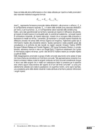 fosse correlata alla stima dell’emissione e che è stata utilizzata per ripartire a livello provinciale il
dato nazionale mediante la seguente formula:

E k ,i , j = E k , j ⋅ S k ,i , j S k , j
dove Ek,i,j rappresenta l’emissione provinciale relativa all’attività k, alla provincia i e all’anno j, Ek,j è
la corrispondente emissione nazionale, Sk,i,j è il valore della variabile proxy associata all’attività k
per l’anno j e per la provincia i, Sk,j è il corrispondente valore nazionale della variabile proxy.
Inoltre, sono stati georeferenziati sul territorio nazionale gli impianti di raffinazione del petrolio,
gli impianti di trasformazione di combustibili solidi, le centrali termoelettriche, i principali impianti
di combustione industriale, gli impianti siderurgici, impianti che si occupano della produzione o
lavorazione di metalli non ferrosi, i cementifici, gli inceneritori e i principali impianti industriali che
effettuano processi nel campo della chimica organica ed inorganica, migliorando questo tipo di
informazione rispetto alla precedente edizione. Questa operazione è stata possibile grazie alla
consultazione e al confronto dei dati raccolti nei registri nazionali: Emission Trading, E-PRTR
(European Pollutant Release and Transfer Register), LCP (Large Combustion Plants) e, a completamento, attraverso ricerche in rete e con Google Earth. È opportuno sottolineare che il grado
di informazione migliora nel tempo, quindi i dati del 2010 risultano essere più completi rispetto
a quelli del 2000.
Dalla disaggregazione provinciale si giunge al livello comunale assumendo come ipotesi di base
che l’area urbana sia coincidente con il territorio comunale. Tale approssimazione consente di valutare le emissioni relative a tutte le sorgenti contenute nei limiti comunali considerando dunque
in alcuni casi delle sorgenti che in realtà non costituiscono fattori di pressione per la specifica
area urbana oppure trascurandone altri appena al di fuori del limite comunale6. Le proxy prevalentemente utilizzate sono state la popolazione e la superficie mentre, come sopra riportato,
una consistente parte delle attività industriali è stata attribuita al territorio potendo referenziare
i singoli impianti.

6	

De Lauretis et al., 2004; Pertot et al., 2005; Bultrini et al., 2006

223

 