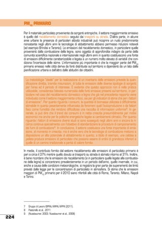 PM10 PRIMARIO
Per il materiale particolato proveniente da sorgenti antropiche, il settore maggiormente emissivo
è quello del riscaldamento domestico seguito dai trasporti su strada. D’altra parte, in alcune
aree urbane la presenza di particolari attività industriali può ricoprire un ruolo predominante
nonostante negli ultimi anni le tecnologie di abbattimento abbiano permesso riduzioni notevoli
(ad esempio Brindisi e Taranto). Le emissioni dal riscaldamento domestico, in particolare quelle
provenienti dalla combustione della legna, sono oggetto di approfondite indagini da parte della
comunità scientifica nazionale e internazionale negli ultimi anni in quanto costituiscono una fonte
di emissioni difficilmente caratterizzabile e legata a un numero molto elevato di variabili che condiziona l’incertezza delle stime. L’informazione più importante è che la maggior parte del PM10
primario emesso nelle città deriva da fonti distribuite sul territorio e dipendenti da un lato dalla
pianificazione urbana e dall’altro dalle abitudini dei cittadini.
La metodologia “ideale” per la realizzazione di un inventario delle emissioni prevede la quantificazione diretta, tramite misurazioni, di tutte le emissioni delle diverse tipologie di sorgenti
per l’area ed il periodo di interesse. È evidente che questo approccio non è nella pratica
utilizzabile, considerata l’elevata numerosità delle fonti emissive presenti sul territorio, in particolare nel caso del riscaldamento domestico a legna che già nel precedente rapporto viene
individuato come il settore maggiormente critico, sia per gli indicatori di stima che per i fattori
di emissione7. Per quanto riguarda i consumi, la quantità di biomassa utilizzata è difficilmente
stimabile in quanto pesantemente influenzata da fenomeni quali l’autoproduzione o da fattori
fisici come l’umidità che rendono difficoltosa una raccolta di informazioni uniforme8. In generale, si può dire che il trend dei consumi è in netta crescita presumibilmente per motivi
economici ma anche per le politiche energetiche legate ai cambiamenti climatici. Per quanto
riguarda i fattori di emissione diversi studi si sono susseguiti negli ultimi anni e ancora la ricerca continua specialmente con l’obiettivo di standardizzare le procedure di campionamento
dei fumi di combustione9. In conclusione, il settore costituisce una fonte importante di emissione, al momento in crescita, ma è anche vero che le tecnologie di combustione mettono a
disposizione un alto potenziale di abbattimento in quanto, a titolo di esempio, una caldaia a
pellets produce emissioni di particolato che possono essere di ordini di grandezza inferiori a
quelle di un camino tradizionale a parità di calore fornito.
In media, il contributo fornito dal settore riscaldamento alle emissioni di particolato primario è
pari a circa il 37% mentre quello dovuto ai trasporti su strada è stimato intorno al 31%. Inoltre,
è bene ricordare che le emissioni da riscaldamento (e in particolare quelle legate alla combustione della legna) si concentrano prevalentemente in un periodo dell’anno, quello invernale, in cui,
anche a causa delle condizioni meteorologiche, si registra la gran parte dei superamenti dei limiti
previsti dalla legge per le concentrazioni di particolato in atmosfera. Si stima che le emissioni
maggiori di PM10 primario per il 2010 siano riferibili alle città di Roma, Taranto, Milano, Napoli
e Torino.

224

7	 Gruppo di Lavoro ISPRA/ARPA/APPA (2011).
8	 Pastorello et al., 2011
9 	 (Nussbaumer, 2003; Nussbaumer et al., 2008)

 