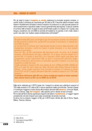 NOx - OSSIDI DI AZOTO
Per gli ossidi di azoto il trasporto su strada costituisce la principale sorgente emissiva, in
quanto risulta il contributo più importante per 49 città su 60. Il secondo settore emissivo risulta
essere il riscaldamento domestico mentre l’industria o la presenza di un polo portuale possono divenire predominanti in specifiche realtà. Il trend è generalmente decrescente. Il caso più evidente
di aumento delle emissioni di ossidi di azoto sembrerebbe quello di La Spezia ma in questo caso
bisogna considerare che nel 2000 la centrale termoelettrica ha operato a ritmi molto ridotti e
quindi i due valori non risultano essere direttamente confrontabili10.
Gli ossidi di azoto (NOx) sono una famiglia di gas che si producono durante una combustione
ad alta temperatura poiché l’aria, comburente nei processi di combustione, è costituita per
circa l’80% da azoto.
Le principali fonti di emissione sono rappresentate dal gas di scarico degli autoveicoli e dal
riscaldamento domestico, nonché da impianti di grosse dimensioni in cui sono presenti
processi di combustione.
Come per l’SO2, gli NOx contribuiscono alla deposizione acida, ma anche, se in quantità
eccessive, all’eutrofizzazione del suolo e dell’acqua. Tra le specie chimiche indicate con il
termine NOx, è il biossido di azoto (NO2) che è associato a effetti negativi sulla salute: alte
concentrazioni causano infiammazioni delle vie aeree e funzionamento polmonare ridotto.
Gli NOx contribuiscono alla formazione di particolato secondario inorganico e di ozono (O3)
troposferico (a livello del suolo).
A livello nazionale le emissioni di NOx sono passate da circa 1400Gg del 2000 a 950Gg del
2010 al di sotto del “tetto” fissato per l’Italia nell’ambito della direttiva National Emissions
Ceilings11. Anche a livello nazionale la fonte principale di emissioni è il trasporto su strada
(circa il 52% nel 2011) seguito dall’insieme delle altre modalità di trasporto con il 19% delle
emissioni12 .
Il contributo dell’insieme delle 60 aree urbane considerate rispetto al totale nazionale
viene stimato intorno al 25% sia nel 2000 che nel 2010.

Dalle stime realizzate per il 2010 risulta che i trasporti su strada sono addirittura superiori al
70% delle emissioni in 27 città su 60. In alcune specifiche realtà come Brindisi, Taranto e Sassari il contributo maggiore è invece dovuto alle emissioni derivanti dall’industria o, come per Napoli,
Livorno e Genova, dagli altri trasporti, nello specifico porti e attività ad essi connesse.
Per le città del Nord diventa significativo l’apporto del settore riscaldamento, a maggior ragione
considerando che tali emissioni sono tutte concentrate nel periodo invernale.
Si stima che le emissioni maggiori di NOx per il 2010 siano riferibili alle città di Roma, Napoli,
Milano, Taranto e Genova.

226

10	 ENEL (2012)
11	 Commissione Europea (2001)
12	 ISPRA (2013)

 