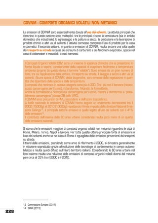COVNM - COMPOSTI ORGANICI VOLATILI NON METANICI
Le emissioni di COVNM sono essenzialmente dovute all’uso dei solventi. Le attività principali che
rientrano in questo settore sono molteplici: tra le principali ci sono la verniciatura (sia in ambito
domestico che industriale), lo sgrassaggio e la pulitura a secco, la produzione e la lavorazione di
prodotti chimici e altri usi di solventi e attività connesse compreso l’uso di prodotti per la casa
e cosmetici. Il secondo settore, in quanto a emissioni di COVNM, risulta ancora una volta quello
dei trasporti su strada a causa dei consumi di carburanti e dei fenomeni evaporativi, specie nel
caso di ciclomotori e motocicli, a essi connessi.
I Composti Organici Volatili (COV) sono un insieme di sostanze chimiche che si presentano in
forma liquida o vapore, caratterizzate dalla capacità di evaporare facilmente a temperatura
ambiente (proprio da questo deriva il termine “volatile”). Sono emessi da un gran numero di
fonti, tra cui l’applicazione della vernice, il trasporto su strada, il lavaggio a secco e altri usi di
solventi. Alcune specie di COVNM, dette biogeniche, sono emesse dalla vegetazione in quantità che dipendono dalla specie e dalla temperatura.
I composti che rientrano in questa categoria sono più di 300. Tra i più noti il benzene (riconosciuto cancerogeno per l’uomo), il cloroformio, l’etanolo, la formaldeide.
Anche la formaldeide è riconosciuta cancerogena per l’uomo, mentre il cloroformio è “possibilmente cancerogeno” (classe 2B dello IARC).
I COVNM sono precursori di PM10 secondario e dell’ozono troposferico.
A livello nazionale le emissioni di COVNM hanno seguito un andamento decrescente tra il
2000 (1500Gg) al 2010 (1000Gg) rispettando il limite imposto dalla direttiva National Emissions Ceilings13, il principale settore emissivo è quello legato all’uso dei solventi con il 41%
delle emissioni14.
Il contributo dell’insieme delle 60 aree urbane considerate risulta poco meno di un quarto
delle emissioni nazionali.
Si stima che le emissioni maggiori di composti organici volatili non metanici riguardino le città di
Roma, Milano, Torino, Napoli e Genova. Per tutte queste città la principale fonte di emissione è
l’uso dei solventi anche se nel caso di Roma è eguagliato dalle emissioni provenienti dai trasporti
su strada.
Il trend delle emissioni, prendendo come anno di riferimento il 2000, si dimostra generalmente
in riduzione soprattutto grazie all’evoluzione delle tecnologie di contenimento in campo automobilistico e risulta quindi diffuso sull’intero territorio italiano. Considerando le 60 aree urbane nel
loro insieme risulta una riduzione delle emissioni di composti organici volatili diversi dal metano
pari circa al 35% tra il 2000 e il 2010.

228

13	 Commissione Europea (2011)
14 	 SPRA (2013)

 