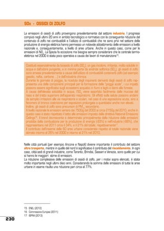SOx - OSSIDI DI ZOLFO
Le emissioni di ossidi di zolfo provengono prevalentemente dal settore industria. I progressi
compiuti negli ultimi 20 anni in ambito tecnologico e normativo con la conseguente riduzione del
contenuto di zolfo nei combustibili e l’utilizzo di combustibili che ne sono privi nel settore della
produzione di energia elettrica hanno permesso un notevole abbattimento delle emissioni a livello
nazionale e, conseguentemente, a livello di aree urbane. Anche in questo caso, come per le
emissioni di NOx, La Spezia fa eccezione ma bisogna sempre considerare che le centrale termoelettrica nel 2000 è stata poco operativa a causa dei lavori di manutenzione15.
Costituiti essenzialmente da biossido di zolfo (SO2), un gas incolore, irritante, molto solubile in
acqua e dall’odore pungente, e in minima parte da anidride solforica (SO3), gli ossidi di zolfo
sono emessi prevalentemente a causa dell’utilizzo di combustibili contenenti zolfo (ad esempio
gasolio, nafta, carbone …) e dall’industria chimica.
Durante le giornate di pioggia, la ricaduta degli inquinanti derivanti dagli ossidi di zolfo rappresenta una delle componenti principali per la formazione delle “piogge acide”, i cui impatti
possono essere significativi sugli ecosistemi acquatici in fiumi e laghi e danni alle foreste.
A causa dell’elevata solubilità in acqua, l’SO2 viene assorbito facilmente dalle mucose del
naso e del tratto superiore dell’apparato respiratorio. Gli effetti sulla salute possono andare
da semplici irritazioni alle vie respiratorie e oculari, nel caso di una esposizione acuta, sino a
fenomeni di bronco costrizione per esposizioni prolungate a quantitativi anche non elevati.
Inoltre, gli ossidi di zolfo sono precursori di PM10 secondario.
A livello nazionale le emissioni variano dai 750Gg del 2000 ai circa 215Gg del 2010, anche in
questo caso è stato rispettato il tetto alle emissioni imposto dalla direttiva National Emissions
Ceilings16. Il trend decrescente è determinato principalmente dalla riduzione delle emissioni
prodotte dalla combustione per la produzione di energia (-93%) e nell’industria (-86%), che
rappresentano nel 2011 circa il 34%, e il 21% del totale, rispettivamente17.
Il contributo dell’insieme delle 60 aree urbane considerate rispetto al totale nazionale viene
stimato intorno al 26% nel 2000 e intorno al 21% nel 2010.
Nelle città portuali (per esempio Ancona e Napoli) diviene importante il contributo del settore
altro trasporto, mentre in quelle del nord è significativo il contributo del riscaldamento. In ogni
caso, città sedi di grandi industrie, come Taranto, Brindisi, Sassari e Venezia, sono quelle per cui
si hanno le maggiori stime di emissioni.
La riduzione complessiva delle emissioni di ossidi di zolfo, per i motivi sopra elencati, è stata
molto importante negli ultimi dieci anni. Considerando la somma delle emissioni di tutte le aree
urbane in esame risulta una riduzione pari circa al 77%.

230

15	 ENEL (2012)
16	 Commissione Europea (2011)
17 	 ISPRA (2013)

 