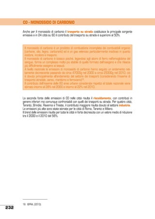 CO - MONOSSIDO DI CARBONIO
Anche per il monossido di carbonio il trasporto su strada costituisce la principale sorgente
emissiva e in 24 città su 60 il contributo del trasporto su strada è superiore al 50%.

Il monossido di carbonio è un prodotto di combustione incompleta dei combustibili organici
(carbone, olio, legno, carburanti) ed è un gas velenoso particolarmente insidioso in quanto
inodore, incolore e insapore.
Il monossido di carbonio è tossico poiché, legandosi agli atomi di ferro nell’emoglobina del
sangue, forma un complesso molto più stabile di quello formato dall’ossigeno e che rilascia
più difficilmente ossigeno ai tessuti.
A livello nazionale le emissioni di monossido di carbonio hanno seguito un andamento nettamente decrescente passando da circa 4700Gg nel 2000 a circa 2500Gg nel 2010; ciò
è dovuto principalmente all’andamento del settore dei trasporti (considerando l’insieme di
trasporto stradale, aereo, marittimo e ferroviario)18.
Il contributo dell’insieme delle 60 aree urbane considerate rispetto al totale nazionale viene
stimato intorno al 28% nel 2000 e intorno al 22% nel 2010.
La seconda fonte delle emissioni di CO nelle città risulta il riscaldamento, con contributi in
genere inferiori ma comunque confrontabili con quelli dei trasporti su strada. Per quattro città,
Taranto, Brindisi, Ravenna e Trieste, il contributo maggiore risulta dovuto al settore industria.
Le emissioni più alte sono state stimate per le città di Roma, Taranto e Milano.
Il trend delle emissioni risulta per tutte le città in forte decrescita con un valore medio di riduzione
tra il 2000 e il 2010 del 56%.

232

18	 ISPRA, (2013).

 