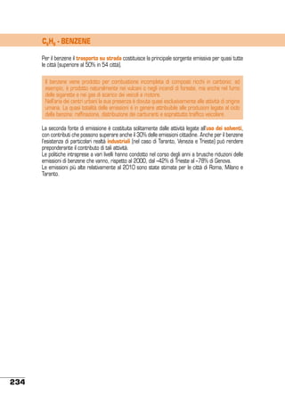 C6H6 - BENZENE
Per il benzene il trasporto su strada costituisce la principale sorgente emissiva per quasi tutte
le città (superiore al 50% in 54 città).
Il benzene viene prodotto per combustione incompleta di composti ricchi in carbonio: ad
esempio, è prodotto naturalmente nei vulcani o negli incendi di foreste, ma anche nel fumo
delle sigarette e nei gas di scarico dei veicoli a motore.
Nell’aria dei centri urbani la sua presenza è dovuta quasi esclusivamente alle attività di origine
umana. La quasi totalità delle emissioni è in genere attribuibile alle produzioni legate al ciclo
della benzina: raffinazione, distribuzione dei carburanti e soprattutto traffico veicolare.
La seconda fonte di emissione è costituita solitamente dalle attività legate all’uso dei solventi,
con contributi che possono superare anche il 30% delle emissioni cittadine. Anche per il benzene
l’esistenza di particolari realtà industriali (nel caso di Taranto, Venezia e Trieste) può rendere
preponderante il contributo di tali attività.
Le politiche intraprese a vari livelli hanno condotto nel corso degli anni a brusche riduzioni delle
emissioni di benzene che vanno, rispetto al 2000, dal –42% di Trieste al –78% di Genova.
Le emissioni più alte relativamente al 2010 sono state stimate per le città di Roma, Milano e
Taranto.

234

 