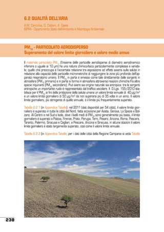 6.2 QUALITÀ DELL’ARIA
A.M. Caricchia, G. Cattani, A. Gaeta
ISPRA - Dipartimento Stato dell’Ambiente e Metrologia Ambientale

PM10 - PARTICOLATO AERODISPERSO
Superamento del valore limite giornaliero e valore medio annuo
Il materiale particolato PM10 (l’insieme delle particelle aerodisperse di diametro aerodinamico
inferiore o uguale ai 10 µm) ha una natura chimico-fisica particolarmente complessa e variabile; quello che preoccupa è l’accertata relazione tra esposizione ed effetti avversi sulla salute in
relazione alla capacità delle particelle micrometriche di raggiungere le zone più profonde dell’apparato respiratorio umano. Il PM10 in parte è emesso come tale direttamente dalle sorgenti in
atmosfera (PM10 primario) e in parte si forma in atmosfera attraverso reazioni chimiche fra altre
specie inquinanti (PM10 secondario). Può avere sia origine naturale sia antropica: tra le sorgenti
antropiche un importante ruolo è rappresentato dal traffico veicolare. Il D.Lgs. 155/2010 stabilisce per il PM10 ai fini della protezione della salute umana un valore limite annuale di 40 µg/m3
e un valore limite giornaliero di 50 µg/m3 da non superarsi più di 35 volte in un anno. Il valore
limite giornaliero, più stringente di quello annuale, è il limite più frequentemente superato.
Tabella 6.2.1 (in Appendice Tabelle): nel 2011 (dati disponibili per 54 città), il valore limite giornaliero è superato in tutte le città del Nord, fatta eccezione per Aosta, Genova, La Spezia e Bolzano. Al Centro e nel Sud e Isole, dove i livelli medi di PM10 sono generalmente più bassi, il limite
giornaliero è superato a Pistoia, Firenze, Prato, Perugia, Terni, Pesaro, Ancona, Roma, Pescara,
Taranto, Palermo, Siracusa e Cagliari; a Pescara, Ancona e Siracusa, in alcune stazioni il valore
limite giornaliero è stato largamente superato, così come il valore limite annuale.
Tabella 6.2.2 (in Appendice Tabelle; per i dati delle città della Regione Campania si veda Tabella

238

 